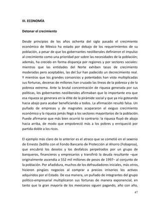 47
III. ECONOMÍA
Detonar el crecimiento
Desde principios de los años ochenta del siglo pasado el crecimiento
económico de México ha estado por debajo de los requerimientos de su
población, a pesar de que los gobernantes neoliberales definieron el impulso
al crecimiento como una prioridad por sobre las necesidades de la población;
además, ha crecido en forma dispareja por regiones y por sectores sociales:
mientras que las entidades del Norte exhiben tasas de crecimiento
moderadas pero aceptables, las del Sur han padecido un decrecimiento real.
Y mientras que los grandes consorcios y potentados han visto multiplicadas
sus fortunas, decenas de millones han cruzado las líneas de la pobreza y de la
pobreza extrema. Ante la brutal concentración de riqueza generada por sus
políticas, los gobernantes neoliberales afirmaban que lo importante era que
esa riqueza se generara en la élite de la pirámide social y que ya iría goteando
hacia abajo para acabar beneficiando a todos. La afirmación resultó falsa. Un
puñado de empresas y de magnates acapararon el exiguo crecimiento
económico y la riqueza jamás llegó a los sectores mayoritarios de la población.
Puede afirmarse que más bien ocurrió lo contrario: la riqueza fluyó de abajo
hacia arriba, de modo que empobreció más a los pobres y enriqueció por
partida doble a los ricos.
El ejemplo más claro de lo anterior es el atraco que se cometió en el sexenio
de Ernesto Zedillo con el Fondo Bancario de Protección al Ahorro (Fobaproa),
que encubrió los desvíos y los desfalcos perpetrados por un grupo de
banqueros, financieros y empresarios y transfirió la deuda resultante –que
originalmente ascendía a 552 mil millones de pesos de 1997– al conjunto de
la población. Por añadidura, muchos de los defraudadores iniciales, más otros,
hicieron pingües negocios al comprar a precios irrisorios los activos
adquiridos por el Estado. De esa manera, un puñado de integrantes del grupo
político-empresarial multiplicaron sus fortunas de manera exponencial, en
tanto que la gran mayoría de los mexicanos siguen pagando, año con año,
 