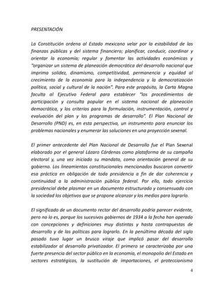 4
PRESENTACIÓN
La Constitución ordena al Estado mexicano velar por la estabilidad de las
finanzas públicas y del sistema financiero; planificar, conducir, coordinar y
orientar la economía; regular y fomentar las actividades económicas y
“organizar un sistema de planeación democrática del desarrollo nacional que
imprima solidez, dinamismo, competitividad, permanencia y equidad al
crecimiento de la economía para la independencia y la democratización
política, social y cultural de la nación”. Para este propósito, la Carta Magna
faculta al Ejecutivo Federal para establecer “los procedimientos de
participación y consulta popular en el sistema nacional de planeación
democrática, y los criterios para la formulación, instrumentación, control y
evaluación del plan y los programas de desarrollo”. El Plan Nacional de
Desarrollo (PND) es, en esta perspectiva, un instrumento para enunciar los
problemas nacionales y enumerar las soluciones en una proyección sexenal.
El primer antecedente del Plan Nacional de Desarrollo fue el Plan Sexenal
elaborado por el general Lázaro Cárdenas como plataforma de su campaña
electoral y, una vez iniciado su mandato, como orientación general de su
gobierno. Los lineamientos constitucionales mencionados buscaron convertir
esa práctica en obligación de toda presidencia a fin de dar coherencia y
continuidad a la administración pública federal. Por ello, todo ejercicio
presidencial debe plasmar en un documento estructurado y consensuado con
la sociedad los objetivos que se propone alcanzar y los medios para lograrlo.
El significado de un documento rector del desarrollo podría parecer evidente,
pero no lo es, porque los sucesivos gobiernos de 1934 a la fecha han operado
con concepciones y definiciones muy distintas y hasta contrapuestas de
desarrollo y de las políticas para lograrlo. En la penúltima década del siglo
pasado tuvo lugar un brusco viraje que implicó pasar del desarrollo
estabilizador al desarrollo privatizador. El primero se caracterizaba por una
fuerte presencia del sector público en la economía, el monopolio del Estado en
sectores estratégicos, la sustitución de importaciones, el proteccionismo
 