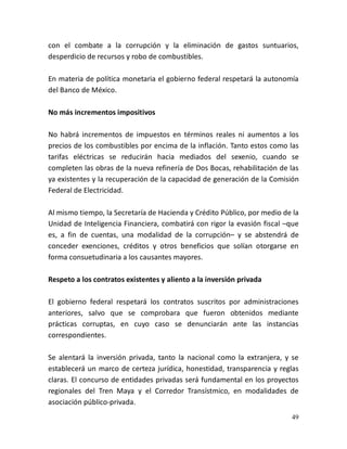 49
con el combate a la corrupción y la eliminación de gastos suntuarios,
desperdicio de recursos y robo de combustibles.
En materia de política monetaria el gobierno federal respetará la autonomía
del Banco de México.
No más incrementos impositivos
No habrá incrementos de impuestos en términos reales ni aumentos a los
precios de los combustibles por encima de la inflación. Tanto estos como las
tarifas eléctricas se reducirán hacia mediados del sexenio, cuando se
completen las obras de la nueva refinería de Dos Bocas, rehabilitación de las
ya existentes y la recuperación de la capacidad de generación de la Comisión
Federal de Electricidad.
Al mismo tiempo, la Secretaría de Hacienda y Crédito Público, por medio de la
Unidad de Inteligencia Financiera, combatirá con rigor la evasión fiscal –que
es, a fin de cuentas, una modalidad de la corrupción– y se abstendrá de
conceder exenciones, créditos y otros beneficios que solían otorgarse en
forma consuetudinaria a los causantes mayores.
Respeto a los contratos existentes y aliento a la inversión privada
El gobierno federal respetará los contratos suscritos por administraciones
anteriores, salvo que se comprobara que fueron obtenidos mediante
prácticas corruptas, en cuyo caso se denunciarán ante las instancias
correspondientes.
Se alentará la inversión privada, tanto la nacional como la extranjera, y se
establecerá un marco de certeza jurídica, honestidad, transparencia y reglas
claras. El concurso de entidades privadas será fundamental en los proyectos
regionales del Tren Maya y el Corredor Transístmico, en modalidades de
asociación público-privada.
 
