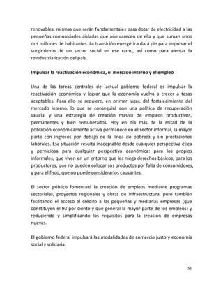 51
renovables, mismas que serán fundamentales para dotar de electricidad a las
pequeñas comunidades aisladas que aún carecen de ella y que suman unos
dos millones de habitantes. La transición energética dará pie para impulsar el
surgimiento de un sector social en ese ramo, así como para alentar la
reindustrialización del país.
Impulsar la reactivación económica, el mercado interno y el empleo
Una de las tareas centrales del actual gobierno federal es impulsar la
reactivación económica y lograr que la economía vuelva a crecer a tasas
aceptables. Para ello se requiere, en primer lugar, del fortalecimiento del
mercado interno, lo que se conseguirá con una política de recuperación
salarial y una estrategia de creación masiva de empleos productivos,
permanentes y bien remunerados. Hoy en día más de la mitad de la
población económicamente activa permanece en el sector informal, la mayor
parte con ingresos por debajo de la línea de pobreza y sin prestaciones
laborales. Esa situación resulta inaceptable desde cualquier perspectiva ética
y perniciosa para cualquier perspectiva económica: para los propios
informales, que viven en un entorno que les niega derechos básicos, para los
productores, que no pueden colocar sus productos por falta de consumidores,
y para el fisco, que no puede considerarlos causantes.
El sector público fomentará la creación de empleos mediante programas
sectoriales, proyectos regionales y obras de infraestructura, pero también
facilitando el acceso al crédito a las pequeñas y medianas empresas (que
constituyen el 93 por ciento y que general la mayor parte de los empleos) y
reduciendo y simplificando los requisitos para la creación de empresas
nuevas.
El gobierno federal impulsará las modalidades de comercio justo y economía
social y solidaria.
 