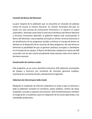 52
Creación del Banco del Bienestar
La gran mayoría de la población que se encuentra en situación de pobreza
carece de acceso al sistema bancario. En muchos municipios del país no
existe una sola sucursal de instituciones financieras y ni siquiera un cajero
automático. Tomando como base la estructura del Banco del Ahorro Nacional
y Servicios Financieros (Bansefi), el gobierno federal está construyendo el
Banco del Bienestar, cuyo propósito principal es ofrecer servicios bancarios a
los beneficiarios de los programas sociales y eliminar el manejo de dinero en
efectivo en la dispersión de los recursos de tales programas. De esta forma se
eliminará la posibilidad de que se generen prácticas corruptas o clientelares
en el manejo de los apoyos. El Banco del Bienestar ampliará las menos de 500
sucursales con las que cuenta actualmente hasta alcanzar siete mil en todo el
territorio nacional.
Construcción de caminos rurales
Este programa, ya en curso, permitirá comunicar 350 cabeceras municipales
de Oaxaca y Guerrero con carreteras de concreto; generará empleos,
reactivará las economías locales y desalentará la migración.
Cobertura de Internet para todo el país
Mediante la instalación de Internet inalámbrico en todo el país se ofrecerá a
toda la población conexión en carreteras, plazas públicas, centros de salud,
hospitales, escuelas y espacios comunitarios. Será fundamental para combatir
la marginación y la pobreza y para la integración de las zonas deprimidas a las
actividades productivas.
 
