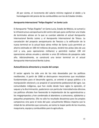 55
20 por ciento, el incremento del salario mínimo regional al doble y la
homologación del precio de los combustibles con los de Estados Unidos.
Aeropuerto Internacional “Felipe Ángeles” en Santa Lucía
El Aeropuerto “Felipe Ángeles” en Santa Lucía, Estado de México, se sumará a
la infraestructura aeroportuaria del centro del país para conformar una triada
de terminales aéreas en la que se cuentan además el actual Aeropuerto
Internacional Benito Juárez y el Aeropuerto Internacional de Toluca. La
cancelación del proyecto aeroportuario de Texcoco y la edificación de la
nueva terminal en la actual base aérea militar de Santa Lucía permitirá un
ahorro estimado en 100 mil millones de pesos, tendrá tres pistas (dos de uso
civil y una, para operaciones militares) y permitirá realizar 190 mil
operaciones aéreas anuales y atender a unos 20 millones de pasajeros cada
año. Adicionalmente, se construirá una tercer terminal en el actual
Aeropuerto Internacional Benito Juárez.
Autosuficiencia alimentaria y rescate del campo
El sector agrario ha sido uno de los más devastados por las políticas
neoliberales. A partir de 1988 se destruyeron mecanismos que resultaban
fundamentales para el desarrollo agrario, se orientó el apoyo público a la
manipulación electoral y se propició el vaciamiento poblacional del agro. Las
comunidades indígenas, que han vivido desde hace siglos la opresión, el
saqueo y la discriminación, padecieron con particular intensidad esta ofensiva.
Las políticas oficiales han favorecido la implantación de las agroindustrias y
los megaproyectos y han condenado al abandono a comuneros, ejidatarios y
pequeños propietarios. Ello no sólo ha resultado desastroso para los propios
campesinos sino para el resto del país: actualmente México importa casi la
mitad de los alimentos que consume, así como la mayor parte de los insumos,
maquinaria, equipo y combustibles para la agricultura.
 