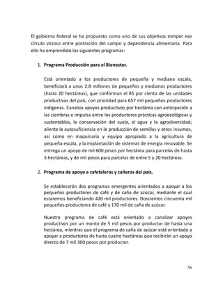 56
El gobierno federal se ha propuesto como uno de sus objetivos romper ese
círculo vicioso entre postración del campo y dependencia alimentaria. Para
ello ha emprendido los siguientes programas:
1. Programa Producción para el Bienestar.
Está orientado a los productores de pequeña y mediana escala,
beneficiará a unos 2.8 millones de pequeños y medianos productores
(hasta 20 hectáreas), que conforman el 85 por ciento de las unidades
productivas del país, con prioridad para 657 mil pequeños productores
indígenas. Canaliza apoyos productivos por hectárea con anticipación a
las siembras e impulsa entre los productores prácticas agroecológicas y
sustentables, la conservación del suelo, el agua y la agrodiversidad;
alienta la autosuficiencia en la producción de semillas y otros insumos,
así como en maquinaria y equipo apropiado a la agricultura de
pequeña escala, y la implantación de sistemas de energía renovable. Se
entrega un apoyo de mil 600 pesos por hectárea para parcelas de hasta
5 hectáreas, y de mil pesos para parcelas de entre 5 y 20 hectáreas.
2. Programa de apoyo a cafetaleros y cañeros del país.
Se establecerán dos programas emergentes orientados a apoyar a los
pequeños productores de café y de caña de azúcar, mediante el cual
estaremos beneficiando 420 mil productores. Doscientos cincuenta mil
pequeños productores de café y 170 mil de caña de azúcar.
Nuestro programa de café está orientado a canalizar apoyos
productivos por un monto de 5 mil pesos por productor de hasta una
hectárea, mientras que el programa de caña de azúcar está orientado a
apoyar a productores de hasta cuatro hectáreas que recibirán un apoyo
directo de 7 mil 300 pesos por productor.
 