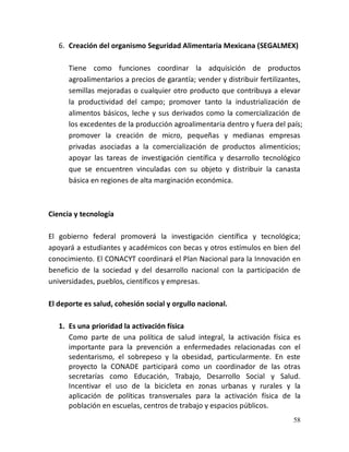 58
6. Creación del organismo Seguridad Alimentaria Mexicana (SEGALMEX)
Tiene como funciones coordinar la adquisición de productos
agroalimentarios a precios de garantía; vender y distribuir fertilizantes,
semillas mejoradas o cualquier otro producto que contribuya a elevar
la productividad del campo; promover tanto la industrialización de
alimentos básicos, leche y sus derivados como la comercialización de
los excedentes de la producción agroalimentaria dentro y fuera del país;
promover la creación de micro, pequeñas y medianas empresas
privadas asociadas a la comercialización de productos alimenticios;
apoyar las tareas de investigación científica y desarrollo tecnológico
que se encuentren vinculadas con su objeto y distribuir la canasta
básica en regiones de alta marginación económica.
Ciencia y tecnología
El gobierno federal promoverá la investigación científica y tecnológica;
apoyará a estudiantes y académicos con becas y otros estímulos en bien del
conocimiento. El CONACYT coordinará el Plan Nacional para la Innovación en
beneficio de la sociedad y del desarrollo nacional con la participación de
universidades, pueblos, científicos y empresas.
El deporte es salud, cohesión social y orgullo nacional.
1. Es una prioridad la activación física
Como parte de una política de salud integral, la activación física es
importante para la prevención a enfermedades relacionadas con el
sedentarismo, el sobrepeso y la obesidad, particularmente. En este
proyecto la CONADE participará como un coordinador de las otras
secretarías como Educación, Trabajo, Desarrollo Social y Salud.
Incentivar el uso de la bicicleta en zonas urbanas y rurales y la
aplicación de políticas transversales para la activación física de la
población en escuelas, centros de trabajo y espacios públicos.
 