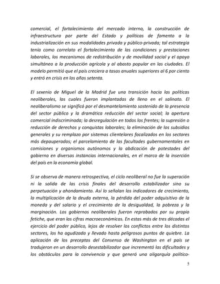 5
comercial, el fortalecimiento del mercado interno, la construcción de
infraestructura por parte del Estado y políticas de fomento a la
industrialización en sus modalidades privada y público-privada; tal estrategia
tenía como correlato el fortalecimiento de las condiciones y prestaciones
laborales, los mecanismos de redistribución y de movilidad social y el apoyo
simultáneo a la producción agrícola y al abasto popular en las ciudades. El
modelo permitió que el país creciera a tasas anuales superiores al 6 por ciento
y entró en crisis en los años setenta.
El sexenio de Miguel de la Madrid fue una transición hacia las políticas
neoliberales, las cuales fueron implantadas de lleno en el salinato. El
neoliberalismo se significó por el desmantelamiento sostenido de la presencia
del sector público y la dramática reducción del sector social; la apertura
comercial indiscriminada; la desregulación en todos los frentes; la supresión o
reducción de derechos y conquistas laborales; la eliminación de los subsidios
generales y su remplazo por sistemas clientelares focalizados en los sectores
más depauperados; el parcelamiento de las facultades gubernamentales en
comisiones y organismos autónomos y la abdicación de potestades del
gobierno en diversas instancias internacionales, en el marco de la inserción
del país en la economía global.
Si se observa de manera retrospectiva, el ciclo neoliberal no fue la superación
ni la salida de las crisis finales del desarrollo estabilizador sino su
perpetuación y ahondamiento. Así lo señalan los indicadores de crecimiento,
la multiplicación de la deuda externa, la pérdida del poder adquisitivo de la
moneda y del salario y el crecimiento de la desigualdad, la pobreza y la
marginación. Los gobiernos neoliberales fueron reprobados por su propio
fetiche, que eran las cifras macroeconómicas. En estas más de tres décadas el
ejercicio del poder público, lejos de resolver los conflictos entre los distintos
sectores, los ha agudizado y llevado hasta peligrosos puntos de quiebre. La
aplicación de los preceptos del Consenso de Washington en el país se
tradujeron en un desarrollo desestabilizador que incrementó las dificultades y
los obstáculos para la convivencia y que generó una oligarquía político-
 