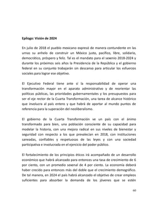 60
Epílogo: Visión de 2024
En julio de 2018 el pueblo mexicano expresó de manera contundente en las
urnas su anhelo de construir un México justo, pacífico, libre, solidario,
democrático, próspero y feliz. Tal es el mandato para el sexenio 2018-2024 y
durante los próximos seis años la Presidencia de la República y el gobierno
federal en su conjunto trabajarán sin descanso para articular los esfuerzos
sociales para lograr ese objetivo.
El Ejecutivo Federal tiene ante sí la responsabilidad de operar una
transformación mayor en el aparato administrativo y de reorientar las
políticas públicas, las prioridades gubernamentales y los presupuestos para
ser el eje rector de la Cuarta Transformación, una tarea de alcance histórico
que involucra al país entero y que habrá de aportar al mundo puntos de
referencia para la superación del neoliberalismo.
El gobierno de la Cuarta Transformación ve un país con el ánimo
transformado para bien, una población consciente de su capacidad para
modelar la historia, con una mejora radical en sus niveles de bienestar y
seguridad con respecto a los que prevalecían en 2018, con instituciones
saneadas, confiables y respetuosas de las leyes y con una sociedad
participativa e involucrada en el ejercicio del poder público.
El fortalecimiento de los principios éticos irá acompañado de un desarrollo
económico que habrá alcanzado para entonces una tasa de crecimiento de 6
por ciento, con un promedio sexenal de 4 por ciento. La economía deberá
haber crecido para entonces más del doble que el crecimiento demográfico.
De tal manera, en 2024 el país habrá alcanzado el objetivo de crear empleos
suficientes para absorber la demanda de los jóvenes que se estén
 