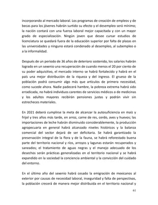 61
incorporando al mercado laboral. Los programas de creación de empleos y de
becas para los jóvenes habrán surtido su efecto y el desempleo será mínimo;
la nación contará con una fuerza laboral mejor capacitada y con un mayor
grado de especialización. Ningún joven que desee cursar estudios de
licenciatura se quedará fuera de la educación superior por falta de plazas en
las universidades y ninguno estará condenado al desempleo, al subempleo o
a la informalidad.
Después de un periodo de 36 años de deterioro sostenido, los salarios habrán
logrado en un sexenio una recuperación de cuando menos el 20 por ciento de
su poder adquisitivo, el mercado interno se habrá fortalecido y habrá en el
país una mejor distribución de la riqueza y del ingreso. El grueso de la
población podrá consumir algo más que artículos de primera necesidad,
como sucede ahora. Nadie padecerá hambre, la pobreza extrema habrá sido
erradicada, no habrá individuos carentes de servicios médicos o de medicinas
y los adultos mayores recibirán pensiones justas y podrán vivir sin
estrecheces materiales.
En 2021 deberá cumplirse la meta de alcanzar la autosuficiencia en maíz y
frijol y tres años más tarde, en arroz, carne de res, cerdo, aves y huevos; las
importaciones de leche habrán disminuido considerablemente, la producción
agropecuaria en general habrá alcanzado niveles históricos y la balanza
comercial del sector dejará de ser deficitaria. Se habrá garantizado la
preservación integral de la flora y de la fauna, se habrá reforestado buena
parte del territorio nacional y ríos, arroyos y lagunas estarán recuperados y
saneados; el tratamiento de aguas negras y el manejo adecuado de los
desechos serán prácticas generalizadas en el territorio nacional y se habrá
expandido en la sociedad la conciencia ambiental y la convicción del cuidado
del entorno.
En el último año del sexenio habrá cesado la emigración de mexicanos al
exterior por causas de necesidad laboral, inseguridad y falta de perspectivas,
la población crecerá de manera mejor distribuida en el territorio nacional y
 