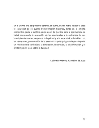 63
En el último año del presente sexenio, en suma, el país habrá llevado a cabo
lo sustancial de su cuarta transformación histórica, tanto en el ámbito
económico, social y político, como en el de la ética para la convivencia: se
habrá consumado la revolución de las conciencias y la aplicación de sus
principios –honradez, respeto a la legalidad y a la veracidad, solidaridad con
los semejantes, preservación de la paz– será la principal garantía para impedir
un retorno de la corrupción, la simulación, la opresión, la discriminación y el
predomino del lucro sobre la dignidad.
Ciudad de México, 30 de abril de 2019
 
