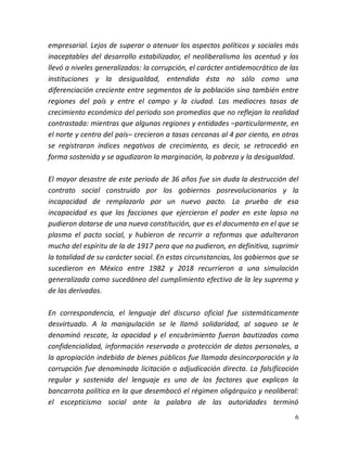 6
empresarial. Lejos de superar o atenuar los aspectos políticos y sociales más
inaceptables del desarrollo estabilizador, el neoliberalismo los acentuó y los
llevó a niveles generalizados: la corrupción, el carácter antidemocrático de las
instituciones y la desigualdad, entendida ésta no sólo como una
diferenciación creciente entre segmentos de la población sino también entre
regiones del país y entre el campo y la ciudad. Las mediocres tasas de
crecimiento económico del periodo son promedios que no reflejan la realidad
contrastada: mientras que algunas regiones y entidades –particularmente, en
el norte y centro del país– crecieron a tasas cercanas al 4 por ciento, en otras
se registraron índices negativos de crecimiento, es decir, se retrocedió en
forma sostenida y se agudizaron la marginación, la pobreza y la desigualdad.
El mayor desastre de este periodo de 36 años fue sin duda la destrucción del
contrato social construido por los gobiernos posrevolucionarios y la
incapacidad de remplazarlo por un nuevo pacto. La prueba de esa
incapacidad es que las facciones que ejercieron el poder en este lapso no
pudieron dotarse de una nueva constitución, que es el documento en el que se
plasma el pacto social, y hubieron de recurrir a reformas que adulteraron
mucho del espíritu de la de 1917 pero que no pudieron, en definitiva, suprimir
la totalidad de su carácter social. En estas circunstancias, los gobiernos que se
sucedieron en México entre 1982 y 2018 recurrieron a una simulación
generalizada como sucedáneo del cumplimiento efectivo de la ley suprema y
de las derivadas.
En correspondencia, el lenguaje del discurso oficial fue sistemáticamente
desvirtuado. A la manipulación se le llamó solidaridad, al saqueo se le
denominó rescate, la opacidad y el encubrimiento fueron bautizados como
confidencialidad, información reservada o protección de datos personales, a
la apropiación indebida de bienes públicos fue llamada desincorporación y la
corrupción fue denominada licitación o adjudicación directa. La falsificación
regular y sostenida del lenguaje es uno de los factores que explican la
bancarrota política en la que desembocó el régimen oligárquico y neoliberal:
el escepticismo social ante la palabra de las autoridades terminó
 