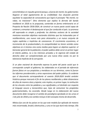 7
convirtiéndose en repudio general porque, a fuerza de mentir, los gobernantes
llegaron al total agotamiento de su credibilidad. Esa situación permite
aquilatar la capacidad de convocatoria que logró el precepto “No mentir, no
robar, no traicionar”. Otro elemento que explica la derrota del bando
neoliberal en 2018 es la propuesta, contenida en forma embrionaria en el
Proyecto de Nación 2018-2024, de construir un nuevo pacto social capaz de
contener y remontar el desbarajuste al que fue conducido el país. La promesa
allí expresada es simple y profunda: los distintos sectores de la sociedad
mexicana necesitan objetivos nacionales distintos que los instaurados por el
neoliberalismo, una nueva ruta para alcanzarlos y un nuevo conjunto de
reglas explícitas e implícitas de convivencia. El crecimiento económico, el
incremento de la productividad y la competitividad no tienen sentido como
objetivos en sí mismos sino como medios para lograr un objetivo superior: el
bienestar general de la población; el poder público debe servir en primer lugar
al interés público, no a los intereses privados y la vigencia del estado de
derecho debe ser complementada por una nueva ética social, no por la
tolerancia implícita de la corrupción.
Si un plan nacional de desarrollo expresa la parte del pacto social que le
corresponde cumplir al gobierno, los elaborados en el periodo de referencia
fueron falsos en sus propósitos y mendaces en sus términos, como lo fueron
los informes presidenciales y otras expresiones del poder público. Es evidente
que el documento correspondiente al sexenio 2018-2024 tendrá carácter
histórico porque marcará el fin de los planes neoliberales y debe distanciarse
de ellos de manera clara y tajante; esto implica, en primer lugar, la restitución
de los vínculos entre las palabras y sus significados y el deslinde con respecto
al lenguaje oscuro y tecnocrático que, lejos de comunicar los propósitos
gubernamentales, los escondía. Desde luego en la elaboración del nuevo
documento debe recogerse el cambio de paradigma aprobado en las urnas el
1 de julio de 2018 y ese cambio incluye el del concepto mismo de desarrollo.
México fue uno de los países en los que este modelo fue aplicado de manera
más encarnizada, brutal y destructiva, y uno en los que duró más tiempo. Ello
 