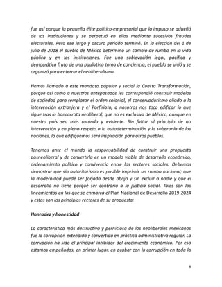 8
fue así porque la pequeña élite político-empresarial que lo impuso se adueñó
de las instituciones y se perpetuó en ellas mediante sucesivos fraudes
electorales. Pero ese largo y oscuro periodo terminó. En la elección del 1 de
julio de 2018 el pueblo de México determinó un cambio de rumbo en la vida
pública y en las instituciones. Fue una sublevación legal, pacífica y
democrática fruto de una paulatina toma de conciencia; el pueblo se unió y se
organizó para enterrar el neoliberalismo.
Hemos llamado a este mandato popular y social la Cuarta Transformación,
porque así como a nuestros antepasados les correspondió construir modelos
de sociedad para remplazar el orden colonial, el conservadurismo aliado a la
intervención extranjera y el Porfiriato, a nosotros nos toca edificar lo que
sigue tras la bancarrota neoliberal, que no es exclusiva de México, aunque en
nuestro país sea más rotunda y evidente. Sin faltar al principio de no
intervención y en pleno respeto a la autodeterminación y la soberanía de las
naciones, lo que edifiquemos será inspiración para otros pueblos.
Tenemos ante el mundo la responsabilidad de construir una propuesta
posneoliberal y de convertirla en un modelo viable de desarrollo económico,
ordenamiento político y convivencia entre los sectores sociales. Debemos
demostrar que sin autoritarismo es posible imprimir un rumbo nacional; que
la modernidad puede ser forjada desde abajo y sin excluir a nadie y que el
desarrollo no tiene porqué ser contrario a la justicia social. Tales son los
lineamientos en los que se enmarca el Plan Nacional de Desarrollo 2019-2024
y estos son los principios rectores de su propuesta:
Honradez y honestidad
La característica más destructiva y perniciosa de los neoliberales mexicanos
fue la corrupción extendida y convertida en práctica administrativa regular. La
corrupción ha sido el principal inhibidor del crecimiento económico. Por eso
estamos empeñados, en primer lugar, en acabar con la corrupción en toda la
 