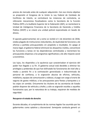 15
precios de mercado antes de cualquier adquisición. Con ese mismo objetivo
se propondrá al Congreso de la Unión la Ley Federal de Combate de
Conflictos de Interés, se centralizará las instancias de contraloría, se
reforzarán mecanismos fiscalizadores como la Secretaría de la Función
Pública (SFP) y la Auditoría Superior de la Federación (ASF), se reorientará la
Unidad de Inteligencia Financiera de la Secretaría de Hacienda y Crédito
Público (SHCP) y se creará una unidad policial especializada en lavado de
dinero.
El aparato gubernamental, tal y como se recibió el 1 de diciembre de 2018,
estaba plagado de instituciones redundantes, de duplicidad de funciones y de
oficinas y partidas presupuestales sin propósito o resultados. En apego al
marco legal, el gobierno federal eliminará los despachos inútiles, concentrará
las funciones y tareas en las dependencias centralizadas y reorientará los
presupuestos dispersos a los programas significativos y de alto impacto social
y económico.
Los lujos, los dispendios y la opulencia que caracterizaban el ejercicio del
poder han llegado a su fin. El gobierno actual está decidido a eliminar los
privilegios y prebendas de que han disfrutado los funcionarios de nivel alto y
medio y pondrá fin a la contratación generalizada e indiscriminada de
personal de confianza, a la asignación abusiva de oficinas, vehículos,
mobiliario, equipos de comunicación y viáticos; al pago con cargo al erario de
seguros de gastos médicos; a los presupuestos para fiestas y banquetes y a
los viajes sin sentido. Únicamente los titulares de las secretarías de Estado
podrán disponer de vehículo y chofer, y sólo se asignarán escoltas a aquellos
funcionarios que, por la naturaleza de su trabajo, requieran de medidas de
seguridad.
Recuperar el estado de derecho
Durante décadas, el cumplimiento de las normas legales fue asumido por los
gobernantes como optativo y discrecional. Semejante conducta generó un
 