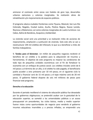 42
aminorar el contraste entre zonas con hoteles de gran lujo, desarrollos
urbanos exclusivos y colonias marginadas. Se realizarán obras de
rehabilitación y/o mejoramiento de espacios públicos.
El programa abarca ciudades fronterizas como Tijuana, Mexicali, San Luis Río
Colorado, Nogales, Ciudad Juárez, Acuña, Piedras Negras, Nuevo Laredo,
Reynosa y Matamoros; así como colonias marginadas de cuatro turísticos: Los
Cabos, Bahía de Banderas, Acapulco y Solidaridad.
La vivienda social será una prioridad y se realizarán miles de acciones de
mejoramiento, ampliación y sustitución de vivienda. Solo este año se van a
reestructurar 194 mil créditos del Infonavit, lo que va a beneficiar a miles de
familias trabajadoras.
9. Tandas para el bienestar. Un millón de pequeños negocios recibirán el
beneficio de un crédito a la palabra para la adquisición de insumos y
herramientas. El objetivo de este programa es mejorar las condiciones de
todo tipo de pequeñas unidades económicas con el fin de fortalecer la
economía con un enfoque de justicia social. Los créditos iniciales serán de 6
mil pesos y al término de un año, si el crédito ha sido pagado, el beneficiario
podrá acceder a otro préstamo por 10 mil pesos; en el siguiente ciclo la
cantidad a financiar será de 15 mil pesos y el tope máximo será de 20 mil
pesos. El gobierno federal dispone de seis mil millones de pesos para
financiar este programa.
Derecho a la educación
Durante el periodo neoliberal el sistema de educación pública fue devastado
por los gobiernos oligárquicos; se pretendió acabar con la gratuidad de la
educación superior, se sometió a las universidades públicas a un acoso
presupuestal sin precedentes, los ciclos básico, medio y medio superior
fueron vistos como oportunidades de negocio para venderle al gobierno
insumos educativos inservibles y a precios inflados, se emprendió una
 