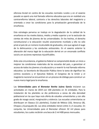 43
ofensiva brutal en contra de las escuelas normales rurales y en el sexenio
pasado se operó una mal llamada reforma educativa que era en realidad una
contrarreforma laboral, contraria a los derechos laborales del magisterio y
orientada a crear las condiciones para la privatización generalizada de la
enseñanza.
Esta estrategia perversa se tradujo en la degradación de la calidad de la
enseñanza en los niveles básico, medio y medio superior y en la exclusión de
cientos de miles de jóvenes de las universidades. En los hechos, el derecho
constitucional a la educación resultó severamente mutilado y ello no sólo
privó al país de un número incalculable de graduados, sino que agravó el auge
de la delincuencia y las conductas antisociales. En el sexenio anterior la
alteración del marco legal de la educación derivó en un enconado conflicto
social y en acciones represivas injustificables.
Ante esta circunstancia, el gobierno federal se comprometió desde un inicio a
mejorar las condiciones materiales de las escuelas del país, a garantizar el
acceso de todos los jóvenes a la educación y a revertir la mal llamada reforma
educativa. La Secretaría de Educación Pública tiene la tarea de dignificar los
centros escolares y el Ejecutivo federal, el Congreso de la Unión y el
magisterio nacional se encuentran en un proceso de diálogo para construir un
nuevo marco legal para la enseñanza.
Las Universidades para el Bienestar Benito Juárez García iniciaron sus
actividades en marzo de 2019 con 100 planteles en 31 entidades. Para la
instalación de los planteles se dio preferencia a zonas de alta densidad
poblacional en las que haya nula oferta de estudios universitarios y con alto
grado de rezago social, marginación y violencia. Las escuelas universitarias se
distribuyen en Oaxaca (11 planteles), Ciudad de México (10), Veracruz (8),
Chiapas y Guanajuato (6). Las otras entidades tienen entre 2 y 5 escuelas. En
conjunto, las Universidades para el Bienestar ofrecen 32 mil plazas para
estudiantes, los cuales recibirán una beca de 2 mil 400 pesos mensuales.
 