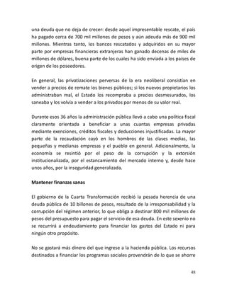 48
una deuda que no deja de crecer: desde aquel impresentable rescate, el país
ha pagado cerca de 700 mil millones de pesos y aún adeuda más de 900 mil
millones. Mientras tanto, los bancos rescatados y adquiridos en su mayor
parte por empresas financieras extranjeras han ganado decenas de miles de
millones de dólares, buena parte de los cuales ha sido enviada a los países de
origen de los poseedores.
En general, las privatizaciones perversas de la era neoliberal consistían en
vender a precios de remate los bienes públicos; si los nuevos propietarios los
administraban mal, el Estado los recompraba a precios desmesurados, los
saneaba y los volvía a vender a los privados por menos de su valor real.
Durante esos 36 años la administración pública llevó a cabo una política fiscal
claramente orientada a beneficiar a unas cuantas empresas privadas
mediante exenciones, créditos fiscales y deducciones injustificadas. La mayor
parte de la recaudación cayó en los hombros de las clases medias, las
pequeñas y medianas empresas y el pueblo en general. Adicionalmente, la
economía se resintió por el peso de la corrupción y la extorsión
institucionalizada, por el estancamiento del mercado interno y, desde hace
unos años, por la inseguridad generalizada.
Mantener finanzas sanas
El gobierno de la Cuarta Transformación recibió la pesada herencia de una
deuda pública de 10 billones de pesos, resultado de la irresponsabilidad y la
corrupción del régimen anterior, lo que obliga a destinar 800 mil millones de
pesos del presupuesto para pagar el servicio de esa deuda. En este sexenio no
se recurrirá a endeudamiento para financiar los gastos del Estado ni para
ningún otro propósito.
No se gastará más dinero del que ingrese a la hacienda pública. Los recursos
destinados a financiar los programas sociales provendrán de lo que se ahorre
 