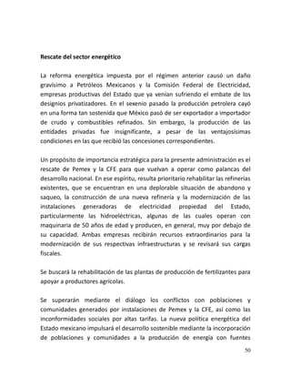 50
Rescate del sector energético
La reforma energética impuesta por el régimen anterior causó un daño
gravísimo a Petróleos Mexicanos y la Comisión Federal de Electricidad,
empresas productivas del Estado que ya venían sufriendo el embate de los
designios privatizadores. En el sexenio pasado la producción petrolera cayó
en una forma tan sostenida que México pasó de ser exportador a importador
de crudo y combustibles refinados. Sin embargo, la producción de las
entidades privadas fue insignificante, a pesar de las ventajosísimas
condiciones en las que recibió las concesiones correspondientes.
Un propósito de importancia estratégica para la presente administración es el
rescate de Pemex y la CFE para que vuelvan a operar como palancas del
desarrollo nacional. En ese espíritu, resulta prioritario rehabilitar las refinerías
existentes, que se encuentran en una deplorable situación de abandono y
saqueo, la construcción de una nueva refinería y la modernización de las
instalaciones generadoras de electricidad propiedad del Estado,
particularmente las hidroeléctricas, algunas de las cuales operan con
maquinaria de 50 años de edad y producen, en general, muy por debajo de
su capacidad. Ambas empresas recibirán recursos extraordinarios para la
modernización de sus respectivas infraestructuras y se revisará sus cargas
fiscales.
Se buscará la rehabilitación de las plantas de producción de fertilizantes para
apoyar a productores agrícolas.
Se superarán mediante el diálogo los conflictos con poblaciones y
comunidades generados por instalaciones de Pemex y la CFE, así como las
inconformidades sociales por altas tarifas. La nueva política energética del
Estado mexicano impulsará el desarrollo sostenible mediante la incorporación
de poblaciones y comunidades a la producción de energía con fuentes
 