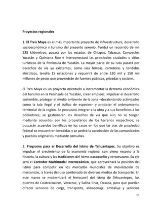 53
Proyectos regionales
1. El Tren Maya es el más importante proyecto de infraestructura, desarrollo
socioeconómico y turismo del presente sexenio. Tendrá un recorrido de mil
525 kilómetros, pasará por los estados de Chiapas, Tabasco, Campeche,
Yucatán y Quintana Roo e interconectará las principales ciudades y sitios
turísticos de la Península de Yucatán. La mayor parte de su ruta pasará por
derechos de vía ya existentes, como vías férreas, carreteras y tendidos
eléctricos, tendrá 15 estaciones y requerirá de entre 120 mil y 150 mil
millones de pesos que provendrán de fuentes públicas, privadas y sociales.
El Tren Maya es un proyecto orientado a incrementar la derrama económica
del turismo en la Península de Yucatán, crear empleos, impulsar el desarrollo
sostenible, proteger el medio ambiente de la zona –desalentando actividades
como la tala ilegal y el tráfico de especies– y propiciar el ordenamiento
territorial de la región. Se procurará integrar a la obra y a sus beneficios a los
pobladores; se gestionarán los derechos de vía que aún no se tengan
mediante acuerdos con los propietarios de los terrenos respectivos; se
buscarán acuerdos benéficos en los casos en los que las vías de propiedad
federal se encuentren invadidas y se pedirá la aprobación de las comunidades
y pueblos originarios mediante consultas.
2. Programa para el Desarrollo del Istmo de Tehuantepec. Su objetivo es
impulsar el crecimiento de la economía regional con pleno respeto a la
historia, la cultura y las tradiciones del Istmo oaxaqueño y veracruzano. Su eje
será el Corredor Multimodal Interoceánico, que aprovechará la posición del
Istmo para competir en los mercados mundiales de movilización de
mercancías, a través del uso combinado de diversos medios de transporte. En
este marco se modernizará el ferrocarril del Istmo de Tehuantepec, los
puertos de Coatzacoalcos, Veracruz, y Salina Cruz, Oaxaca, para que puedan
ofrecer servicios de carga, transporte, almacenaje, embalaje y servicios
 