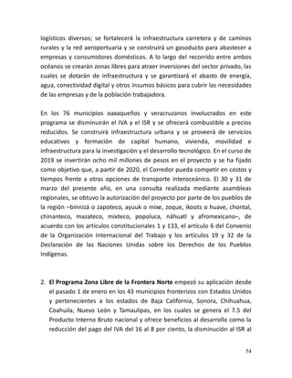 54
logísticos diversos; se fortalecerá la infraestructura carretera y de caminos
rurales y la red aeroportuaria y se construirá un gasoducto para abastecer a
empresas y consumidores domésticos. A lo largo del recorrido entre ambos
océanos se crearán zonas libres para atraer inversiones del sector privado, las
cuales se dotarán de infraestructura y se garantizará el abasto de energía,
agua, conectividad digital y otros insumos básicos para cubrir las necesidades
de las empresas y de la población trabajadora.
En los 76 municipios oaxaqueños y veracruzanos involucrados en este
programa se disminuirán el IVA y el ISR y se ofrecerá combustible a precios
reducidos. Se construirá infraestructura urbana y se proveerá de servicios
educativos y formación de capital humano, vivienda, movilidad e
infraestructura para la investigación y el desarrollo tecnológico. En el curso de
2019 se invertirán ocho mil millones de pesos en el proyecto y se ha fijado
como objetivo que, a partir de 2020, el Corredor pueda competir en costos y
tiempos frente a otras opciones de transporte interoceánico. El 30 y 31 de
marzo del presente año, en una consulta realizada mediante asambleas
regionales, se obtuvo la autorización del proyecto por parte de los pueblos de
la región –binnizá o zapoteco, ayuuk o mixe, zoque, ikoots o huave, chontal,
chinanteco, mazateco, mixteco, popoluca, náhuatl y afromexicano–, de
acuerdo con los artículos constitucionales 1 y 133, el artículo 6 del Convenio
de la Organización Internacional del Trabajo y los artículos 19 y 32 de la
Declaración de las Naciones Unidas sobre los Derechos de los Pueblos
Indígenas.
2. El Programa Zona Libre de la Frontera Norte empezó su aplicación desde
el pasado 1 de enero en los 43 municipios fronterizos con Estados Unidos
y pertenecientes a los estados de Baja California, Sonora, Chihuahua,
Coahuila, Nuevo León y Tamaulipas, en los cuales se genera el 7.5 del
Producto Interno Bruto nacional y ofrece beneficios al desarrollo como la
reducción del pago del IVA del 16 al 8 por ciento, la disminución al ISR al
 