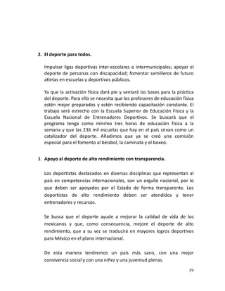 59
2. El deporte para todos.
Impulsar ligas deportivas inter-escolares e intermunicipales; apoyar el
deporte de personas con discapacidad; fomentar semilleros de futuro
atletas en escuelas y deportivos públicos.
Ya que la activación física dará pie y sentará las bases para la práctica
del deporte. Para ello se necesita que los profesores de educación física
estén mejor preparados y estén recibiendo capacitación constante. El
trabajo será estrecho con la Escuela Superior de Educación Física y la
Escuela Nacional de Entrenadores Deportivos. Se buscará que el
programa tenga como mínimo tres horas de educación física a la
semana y que las 236 mil escuelas que hay en el país sirvan como un
catalizador del deporte. Añadimos que ya se creó una comisión
especial para el fomento al béisbol, la caminata y el boxeo.
3. Apoyo al deporte de alto rendimiento con transparencia.
Los deportistas destacados en diversas disciplinas que representan al
país en competencias internacionales, son un orgullo nacional, por lo
que deben ser apoyados por el Estado de forma transparente. Los
deportistas de alto rendimiento deben ser atendidos y tener
entrenadores y recursos.
Se busca que el deporte ayude a mejorar la calidad de vida de los
mexicanos y que, como consecuencia, mejore el deporte de alto
rendimiento, que a su vez se traducirá en mayores logros deportivos
para México en el plano internacional.
De esta manera tendremos un país más sano, con una mejor
convivencia social y con una niñez y una juventud plenas.
 