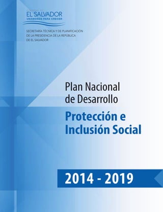 2014 - 2019
Protección e
Inclusión Social
Plan Nacional
de Desarrollo
SECRETARÍA TÉCNICA Y DE PLANIFICACIÓN
DE LA PRESIDENCIA DE LA REPÚBLICA
DE EL SALVADOR
 
