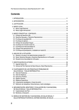 Plan Nacional de Salud Sexual y Salud Reproductiva 2017 - 2021
8
1.	INTRODUCCIÓN.........................................................................................................................11
2.	ANTECEDENTES........................................................................................................................11
3.	JUSTIFICACIÓN..........................................................................................................................12
4.	MARCO LEGAL...........................................................................................................................13
4.1 	Marco Legal Nacional............................................................................................................13
4.2 	Marco Legal Internacional......................................................................................................14
5.	MARCO CONCEPTUAL Y ENFOQUES......................................................................................14
5.1 	Enfoque de derechos (28).....................................................................................................15
5.2 	Derechos Sexuales y Derechos Reproductivos....................................................................16
5.3 	El enfoque de igualdad (29)...................................................................................................16
5.4 	El enfoque de género.............................................................................................................16
5.5 	Enfoque de sexualidad integral..............................................................................................17
5.6 	El enfoque de inclusión social (4)..........................................................................................17
5.7 	El Enfoque de interculturalidad (4).........................................................................................17
5.8 	Enfoque inter-generacional (4)..............................................................................................17
5.9 	El Enfoque de participación y ciudadanía en salud (4)..........................................................18
6.	ANÁLISIS DE LA SITUACIÓN.....................................................................................................18
6.1 	Derecho a la salud y los determinantes sociales (31)............................................................18
6.2 	Salud, Derechos Sexuales y Derechos Reproductivos en el Ecuador..................................19
6.3 	Situación de la fecundidad en el Ecuador..............................................................................19
7.	IDENTIFICACIÓN DE ACTORES................................................................................................36
7.1 	Agenda Social (18)................................................................................................................36
7.2 	Actores del Plan Nacional de Salud Sexual y Salud Reproductiva........................................37
8.	PLANTEAMIENTO DE LOS PRINCIPALES PROBLEMAS DE
SALUD SEXUAL Y SALUD REPRODUCTIVA...........................................................................39
8.1 	Árbol de Problemas...............................................................................................................40
8.2 	Árbol de Objetivos..................................................................................................................41
8.3 	Estructura Analítica................................................................................................................42
8.4 	Objetivo General....................................................................................................................43
8.5 	Objetivos Específicos.............................................................................................................43
8.6 	Lineamientos estratégicos y líneas de acción.......................................................................43
8.7 	Definición de indicadores, fichas técnicas y matriz estratégica.............................................46
9.	IMPLEMENTACIÓN, MONITOREO Y EVALUACIÓN DEL PLAN NACIONAL
DE SALUD SEXUAL Y SALUD REPRODUCTIVA......................................................................46
9.1 	Implementación del Plan........................................................................................................46
9.2 	Monitoreo y Evaluación..........................................................................................................47
10.	MODELO DE GESTIÓN DEL PLAN NACIONAL DE SALUD SEXUAL Y
SALUD REPRODUCTIVAPARA EL SISTEMA NACIONAL DE SALUD.....................................50
Contenido
 