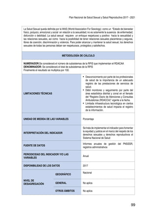 Plan Nacional de Salud Sexual y Salud Reproductiva 2017 - 2021
99
La Salud Sexual queda definida por la WAS (World Association For Sexology) como un “Estado de bienestar
físico, psíquico, emocional y social en relación a la sexualidad; no es solamente la ausencia de enfermedad,
disfunción o debilidad. La salud sexual requiere un enfoque respetuoso y positivo hacia la sexualidad y
las relaciones sexuales, así como hacia la posibilidad de tener relaciones sexuales placenteras y seguras,
libres de coerción, discriminación y violencia. Para poder alcanzar y mantener la salud sexual, los derechos
sexuales de todas las personas deban ser respetuosos, protegidos y satisfechos.
METODOLOGÍA DE CÁLCULO
NUMERADOR:Se considerará el número de subsistemas de la RPIS que implementan el RDACAA
DENOMINADOR: Se considerará el total de subsistemas de la RPIS
Finalmente el resultado se multiplica por 100.
LIMITACIONES TÉCNICAS
•	 Desconocimiento por parte de los profesionales
de salud de la importancia de un adecuado
registro de las prestaciones de servicios de
salud.
•	 Débil monitoreo y seguimiento por parte del
área estadística distrital y zonal en el llenado
del “Registro Diario de Atenciones y Consultas
Ambulatorias (RDACCA)” vigente a la fecha.
•	 Limitada infraestructura tecnológica en ciertos
establecimientos de salud impacta el registro
de la información.
UNIDAD DE MEDIDA DE LAS VARIABLES Porcentaje
INTERPRETACIÓN DEL INDICADOR
Se trata de implementar el indicador para fomentar
la equidad y justicia en el marco del respeto de los
derechos sexuales y derechos reproductivos el
Sistema Nacional de Salud
FUENTE DE DATOS
Informes anuales de gestión del PNSSSR,
registros administrativos
PERIODICIDAD DEL INDICADOR Y/O LAS
VARIABLES
Anual
DISPONIBILIDAD DE LOS DATOS 2017
NIVEL DE
DESAGREGACIÓN
GEOGRÁFICO
Nacional
GENERAL No aplica
OTROS ÁMBITOS No aplica
 