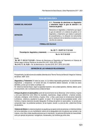 Plan Nacional de Salud Sexual y Salud Reproductiva 2017 - 2021
101
FICHA METODOLÓGICA
NOMBRE DEL INDICADOR
3.1.1. Porcentaje de atenciones en diagnóstico
y tratamiento según la guía de atención a la
violencia de género.
DEFINICIÓN
Atenciones en diagnóstico y tratamiento que siguen
la guía de atención a la violencia de género en el
diagnóstico y tratamiento que implica la aplicación
de procedimientos y la utilización de instrumentos
para la restitución de los derechos a la salud y a una
vida libre de violencia.
FÓRMULA DE CÁLCULO
No. AD -T – VG-NT-16.17.18.19.20
Porcentaje de diagnóstico y tratamiento = ----------------------------------------------------------
No. A– 16.17.18.19.20
Donde:
No. AD -T- VG-16.17.18.19.20 = Número de Atenciones en Diagnóstico de Tratamiento en Violencia de
Género según la Norma Técnica en los años 2016, 2017, 2018, 2019 y 2020.
No. A-16, 17, 18, 19,20 = No. de Atenciones en los años 2016, 2017, 2018, 2019, 2020.
DEFINICIÓN DE LAS VARIABLES RELACIONADAS
Principalmente, las defunciones de variables obtenidas de la “Norma Técnica de Atención Integral en Violencia
de Género”, MSP. 2014
Diagnóstico y Tratamiento: En todos los casos el o la médica responsable garantizará los procedimientos
diagnósticos y terapéuticos en función del caso. El tratamiento deberá realizarse en todos los casos
atendidos, ya sea que se realice un peritaje o no.
Se tratará las lesiones físicas según la capacidad resolutiva de la unidad operativa. Además, deberá poner
en conocimiento del o la Directora de la Unidad de Salud
Enfoque de género en salud pública: parte del reconocimiento de las diferencias entre hombres y mujeres
y sirve para determinar cómo difiere los resultados, experiencias, riesgos sanitarios y factores sociales,
culturales y biológicos entre hombres y mujeres, niños y niñas y para actuar en consecuencia mejorando
la eficiencia, cobertura y equidad en la gestión en salud. En la mayoría de las sociedades existen entre
hombres y mujeres relaciones de poder desiguales. El enfoque de género en salud pública ha servido para
comprender mejor los problemas sanitarios de las mujeres durante su ciclo de vida y determinar formas
de abordarlos.
Violencia de Género: la violencia de género es aquella que se ejerce contra las personas en distintos ámbitos
de forma sistemática; es una manifestación externa de la desigualdad entre los géneros que someten a las
mujeres, a las niñas y todas aquellas personas que no reproducen los patrones dominantes de masculinidad,
como por ejemplo las personas transgénicos, transexuales y los hombres gay entre otras.
 