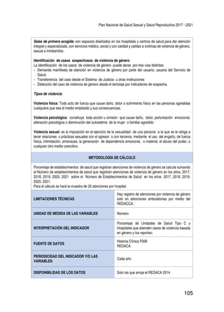 Plan Nacional de Salud Sexual y Salud Reproductiva 2017 - 2021
105
Salas de primera acogida: son espacios diseñados en los hospitales y centros de salud para dar atención
integral y especializada, con servicios médico, social y con calidad y calidez a víctimas de violencia de género,
sexual e intrafamiliar.
Identificación de casos sospechosos de violencia de género:
La identificación de los casos de violencia de género puede darse por tres vías distintas:
-	 Demanda manifiesta de atención en violencia de género por parte del usuario, usuaria del Servicio de
Salud.
-	 Transferencia del caso desde el Sistema de Justicia u otras instituciones
-	 Detección del caso de violencia de género desde el tamizaje por indicadores de sospecha.
Tipos de violencia:
Violencia física: Todo acto de fuerza que cause daño, dolor o sufrimiento físico en las personas agredidas
cualquiera que sea el medio empleado y sus consecuencias.
Violencia psicológica: constituye toda acción u omisión que cause daño, dolor, perturbación emocional,
alteración psicológica o disminución del autoestima de la mujer o familiar agredido
Violencia sexual: es la imposición en el ejercicio de la sexualidad de una persona a la que se le obliga a
tener relaciones o prácticas sexuales con el agresor o con terceros, mediante el uso del engaño, de fuerza
física, intimidación, amenazas, la generación de dependencia emocional, o material, el abuso del poder, o
cualquier otro medio coercitivo.
METODOLOGÍA DE CÁLCULO
Porcentaje de establecimientos de salud que registran atenciones de violencia de género se calcula sumando
el Número de establecimientos de salud que registran atenciones de violencia de género en los años, 2017,
2018, 2019, 2020, 2021 sobre el Número de Establecimientos de Salud en los años 2017, 2018, 2019,
2020, 2021.
Para el cálculo se hará la muestra de 20 atenciones por hospital.
LIMITACIONES TÉCNICAS
Hay registro de atenciones por violencia de género
solo en atenciones ambulatorias por medio del
REDACCA.
UNIDAD DE MEDIDA DE LAS VARIABLES Número
INTERPRETACIÓN DEL INDICADOR
Porcentaje de Unidades de Salud Tipo C y
Hospitales que atienden casos de violencia basada
en género y los reportan.
FUENTE DE DATOS
Historia Clínica F008
REDACA
PERIODICIDAD DEL INDICADOR Y/O LAS
VARIABLES
Cada año
DISPONIBILIDAD DE LOS DATOS Solo los que arroja el REDACA 2014
 
