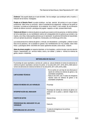 Plan Nacional de Salud Sexual y Salud Reproductiva 2017 - 2021
111
Evidencia: Todo aquello dejado por el autor del delito. Son los vestigios que constituyen seña o muestra o
indicación de los hechos investigados.
Prueba en el Derecho Penal: la prueba constituye una fase esencial del proceso en la que el órgano
jurisdiccional debe formar su convicción sobre la veracidad de las alegaciones vertidas por las partes en
el proceso. La prueba es la demostración de la existencia de un hecho o de la verdad de una afirmación
tratando de obtener convicción psicológica del juzgador respecto a un dato procesal determinado.
Violencia de Género: la violencia de género es aquella que se ejerce contra las personas en distintos ámbitos
de forma sistemática; es una manifestación externa de la desigualdad entre los géneros que someten a las
mujeres, a las niñas y todas aquellas personas que no reproducen los patrones dominantes de masculinidad,
como por ejemplo las personas transgéneros, transexuales y los hombres gay entre otras.
Las consecuencias de la violencia de género a menudo son devastadoras y prolongadas y afectan la salud
física de las personas y de la sociedad en general. Sus manifestaciones son muy variadas: malos tratos
físicos y psicológicos dentro del ámbito de la salud; agresiones sexuales, acoso sexual, violación.
Salas de primera acogida: son espacios diseñados en los hospitales y centros de salud para dar atención
integral y especializada, con servicios médico, social y con calidad y calidez a víctimas de violencia de
género, sexual e intrafamiliar.
METODOLOGÍA DE CÁLCULO
El porcentaje de casos reportados a servicios de justicia se calcula dividiendo el nùmero de atenciones en
violencia de género reportadas a servicios de justicia en los años 2016, 2017, 2018, 2018 y 2020 sobre el
nùmero de atenciones de violencia de Género en los años 2016, 2017, 2018, 2019 y 2020.
LIMITACIONES TÉCNICAS
- No se cuenta con una hoja de ruta oficial para el
reporte de víctimas de violencia de género a las
autoridades competentes.
- Hasta el año 2015, solo 15 salas de emergencia
reportan casos de violencia de género a las
autoridades competentes
UNIDAD DE MEDIDA DE LAS VARIABLES Porcentaje
INTERPRETACIÓN DEL INDICADOR
Porcentaje de víctimas de violencia de género con
protección de la justicia y atención integral de la
salud.
FUENTE DE DATOS Historia Clínica
PERIODICIDAD DEL INDICADOR Y/O LAS
VARIABLES
Cada año
DISPONIBILIDAD DE LOS DATOS
15 salas de emergencia en los archivos
institucionales
 