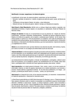 Plan Nacional de Salud Sexual y Salud Reproductiva 2017 - 2021
114
Identificación de casos sospechosos de violencia de género:
La identificación de los casos de violencia de género puede darse por tres vías distintas:
-	 Demanda manifiesta de atención en violencia de género por parte del usuario, usuaria del Servicio de
Salud.
-	 Transferencia del caso desde el Sistema de Justicia u otras instituciones
-	 Detección del caso de violencia de género desde el tamizaje por indicadores de sospecha.
Salud Sexual y Salud Reproductiva: definido como un enfoque integral para analizar y responder a las
necesidades de hombres y mujeres respecto a la sexualidad y la reproducción. (Fondo de Población de
Naciones Unidas)
Enfoque de derechos: Se basa en el reconocimiento de que las personas son titulares de derechos
fundamentales, universales, inalienables, interdependientes, indivisibles que generan obligaciones para el
Estado en el ámbito de su garantía y de la creación y condiciones para el ejercicio de los mismos. Este
enfoque plantea un cambio en la forma de aproximación a la ciudadanía, como sujeto de participación y de
concepción de las políticas públicas, que se constituyen en herramientas que requieren para su construcción
del a dinámica e interrelación entre diferentes actores/as y que sirven para potenciar el ejercicio de derechos
y la exigibilidad de los mismos.
Género: es una construcción social que hace referencia a las relaciones de poder entre hombres y mujeres,
por lo tanto se convierte en una categoría de análisis desde el punto de vista social.
Violencia de Género: la violencia de género es aquella que se ejerce contra las personas en distintos ámbitos
de forma sistemática; es una manifestación externa de la desigualdad entre los géneros que someten a las
mujeres, a las niñas y todas aquellas personas que no reproducen los patrones dominantes de masculinidad,
como por ejemplo las personas transgéneros, transexuales y los hombres gay entre otras.
Las consecuencias de la violencia de género a menudo son devastadoras y prolongadas y afectan la salud
física de las personas y de la sociedad en general. Sus manifestaciones son muy variadas: malos tratos
físicos y psicológicos dentro del ámbito de la salud; agresiones sexuales, acoso sexual, violación.
Salud reproductiva: es el estado general de bienestar físico, mental y social y no de mera ausencia de
enfermedad o dolencia, en todos los aspectos relacionados con el sistema reproductivo y sus funciones y
procesos. Entraña además la capacidad de disfrutar de una vida sexual satisfactoria y sin riesgos, y de
procrear, y la libertad para decidir hacerlo o no hacerlo, cuando y con qué frecuencia
Salud sexual: es el desarrollo de la vida y de las relaciones personales y no meramente el asesoramiento
en materia de reproducción e infecciones de transmisión sexual
La Salud Sexual queda definida por la WAS (World Association For Sexology) como un “Estado de bienestar
físico, psíquico, emocional y social en relación a la sexualidad; no es solamente la ausencia de enfermedad,
disfunción o debilidad. La salud sexual requiere un enfoque respetuoso y positivo hacia la sexualidad y
las relaciones sexuales, así como hacia la posibilidad de tener relaciones sexuales placenteras y seguras,
libres de coerción, discriminación y violencia. Para poder alcanzar y mantener la salud sexual, los derechos
sexuales de todas las personas deban ser respetuosos, protegidos y satisfechos.
 