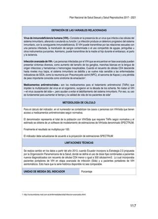 Plan Nacional de Salud Sexual y Salud Reproductiva 2017 - 2021
117
DEFINICIÓN DE LAS VARIABLES RELACIONADAS
Virus de inmunodeficiencia humana (VIH).- Consiste en la presencia de un virus que infecta a las células del
sistema inmunitario, alterando o anulando su función. La infección produce un deterioro progresivo del sistema
inmunitario, con la consiguiente inmunodeficiencia. El VIH puede transmitirse por las relaciones sexuales con
una persona infectada, la transfusión de sangre contaminada o el uso compartido de agujas, jeringuillas u
otros instrumentos punzantes. Asimismo, puede transmitirse de la madre al hijo durante el embarazo, el parto
y la lactancia.
Infección avanzada de VIH.- Las personas infectadas por el VIH que se encuentran en fase avanzada pueden
presentar síntomas diversos, como aumento del tamaño de los ganglios, manchas blancas en la lengua de
origen infeccioso y hematomas o hemorragias inexplicables. Cuando el recuento de células CD4 desciende
hasta niveles muy bajos, el sistema inmunitario se debilita y se vuelve más sensible a las enfermedades
indicadoras de SIDA, como la neumonía por Pneumocystis carinii (NPC), el sarcoma de Kaposi y una pérdida
de peso importante conocida como síndrome de emaciación1
.
Medicamentos antirretrovirales.- son los medicamentos para el tratamiento antirretroviral (TARv) que
impiden la multiplicación del virus en el organismo, surgieron en la década de los ochenta. No matan al VIH
—el virus causante del sida—, pero ayudan a evitar el debilitamiento del sistema inmunitario. Por eso, su uso
es fundamental para aumentar el tiempo y la calidad de vida de los pacientes de sida2
METODOLOGÍA DE CÁLCULO
Para el cálculo del indicador, en el numerador se contabilizan los casos o personas con VIH/sida que tienen
acceso a medicamentos antirretrovirales según normativa.
El denominador representa el total de la población con VIH/Sida que requiere TARv según normativa y el
estimado se obtiene de un software de modelamiento de estimaciones de VIH/sida denominado SPECTRUM.
Finalmente el resultado se multiplica por 100.
El indicador debe actualizarse de acuerdo a la proyección de estimaciones SPECTRUM
LIMITACIONES TÉCNICAS
Se realiza cambio en los datos a partir del año 2013, cuando Ecuador incorpora la Estrategia 2.0 propuesta
por la Organización Panamericana de la Salud, donde se define el uso de dosis fijas combinadas a pacientes
nuevos diagnosticados con recuento de células CD4 menor o igual a 500 células/mm3. Lo cual incorporaba
pacientes portadores de VIH en etapa avanzada de infección (Sida) y a pacientes portadores de VIH
asintomáticos. Esto hace que la serie histórica disponible no sea comparable.
UNIDAD DE MEDIDA DEL INDICADOR Porcentaje
1. http://consumidores.msd.com.ec/enfermedades/sida/infeccion-avanzada.xhtml
 