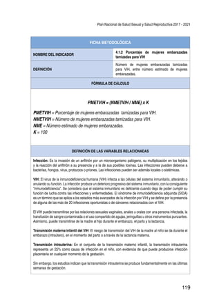 Plan Nacional de Salud Sexual y Salud Reproductiva 2017 - 2021
119
FICHA METODOLÓGICA
NOMBRE DEL INDICADOR
4.1.2 Porcentaje de mujeres embarazadas
tamizadas para VIH
DEFINICIÓN
Número de mujeres embarazadas tamizadas
para VIH, entre número estimado de mujeres
embarazadas.
FÓRMULA DE CÁLCULO
PMETVIH = (NMETVIH / NME) x K
PMETVIH = Porcentaje de mujeres embarazadas tamizadas para VIH.
NMETVIH = Número de mujeres embarazadas tamizadas para VIH.
NME = Número estimado de mujeres embarazadas.
K = 100
DEFINICIÓN DE LAS VARIABLES RELACIONADAS
Infección: Es la invasión de un anfitrión por un microorganismo patógeno, su multiplicación en los tejidos
y la reacción del anfitrión a su presencia y a la de sus posibles toxinas. Las infecciones pueden deberse a
bacterias, hongos, virus, protozoos o priones. Las infecciones pueden ser además locales o sistémicas.
VIH: El virus de la inmunodeficiencia humana (VIH) infecta a las células del sistema inmunitario, alterando o
anulando su función. La infección produce un deterioro progresivo del sistema inmunitario, con la consiguiente
“inmunodeficiencia”. Se considera que el sistema inmunitario es deficiente cuando deja de poder cumplir su
función de lucha contra las infecciones y enfermedades. El síndrome de inmunodeficiencia adquirida (SIDA)
es un término que se aplica a los estadios más avanzados de la infección por VIH y se define por la presencia
de alguna de las más de 20 infecciones oportunistas o de cánceres relacionados con el VIH.
El VIH puede transmitirse por las relaciones sexuales vaginales, anales u orales con una persona infectada, la
transfusión de sangre contaminada o el uso compartido de agujas, jeringuillas u otros instrumentos punzantes.
Asimismo, puede transmitirse de la madre al hijo durante el embarazo, el parto y la lactancia.
Transmisión materna infantil del VIH: El riesgo de transmisión del VIH de la madre al niño se da durante el
embarazo (intraútero), en el momento del parto o a través de la lactancia materna.
Transmisión intrauterina: En el conjunto de la transmisión materno infantil, la transmisión intrauterina
representa un 25% como causa de infección en el niño, con evidencia de que puede producirse infección
placentaria en cualquier momento de la gestación.
Sin embargo, los estudios indican que la transmisión intrauterina se produce fundamentalmente en las últimas
semanas de gestación.
 