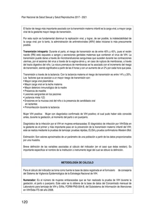 Plan Nacional de Salud Sexual y Salud Reproductiva 2017 - 2021
120
El factor de riesgo más importante asociado con la transmisión materno infantil es la carga viral, a mayor carga
viral de la gestante mayor riesgo de transmisión.
Por esta razón es fundamental disminuir la replicación viral, y lograr, de ser posible, la indetectabilidad de
la carga viral; por lo tanto, la administración de antirretrovirales (ARV) debe iniciarse lo más precozmente
posible.
Transmisión intraparto: Durante el parto, el riesgo de transmisión es de entre 40% y 45%, pues el recién
nacido (RN) está expuesto a sangre y secreciones genitales maternas que contienen el virus de VIH. La
transmisión puede darse a través de microtransfusiones sanguíneas que suceden durante las contracciones
uterinas, por el ascenso del virus a través de la vagina-cérvix y, en caso de ruptura de membranas, a través
del tracto digestivo del niño. La rotura prematura de membranas se ha asociado con el incremento del riesgo
de transmisión, siendo significativo a partir de las 4 horas y con un aumento de un 2% por cada hora que pasa.
Transmisión a través de la lactancia: Con la lactancia materna el riesgo de transmisión es entre 14% y 20%.
Los factores que se asocian a un mayor riesgo de transmisión son:
• Mayor carga viral plasmática
• Mayor carga viral en la leche materna
• Mayor deterioro inmunológico de la madre
• Presencia de mastitis
• Lesiones sangrantes en los pezones
• Lactancia mixta 1(2)
• Erosiones en la mucosa oral del niño o la presencia de candidiasis oral
en lactantes
• Primoinfección durante la lactancia
Mujer VIH positiva: Mujer con diagnóstico confirmado de VIH positivo; el cual pudo haber sido conocido
antes, durante la gestación, al momento del parto o en puerperio.
Diagnóstico de la infección por el VIH en mujeres embarazadas: El diagnóstico de infección por VIH/Sida en
la gestante es el primer y más importante paso en la prevención de la transmisión materno infantil del VIH;
este se realiza mediante la pruebas de tamizaje: pruebas rápidas, ELISA y prueba confirmatoria Western Blot.
Estimación: Son valores aproximados de un parámetro de una población a partir de los datos proporcionados
por una muestra.
Breve definición de las variables asociadas al cálculo del indicador (en el caso que éstas existan). Es
importante especificar el nombre de la Institución o instrumento legal del cual se obtuvo la definición.
METODOLOGÍA DE CÁLCULO
Para el cálculo del indicador se toma como fuente la base de datos registrada en el formulario de consejería
del Sistema de Vigilancia Epidemiológica de la Estrategia Nacional de VIH.
Numerador: Es el número de mujeres embarazadas que se han realizado la prueba de VIH durante la
gestación, el parto o puerperio. Este valor se lo obtiene de la base de datos del Concentrado mensual de
Laboratorio para tamizaje de VIH y Sífilis, FORM-PNS-004-B, del Subsistema de Información de Atenciones
en VIH/Sida-ITS del año 2008.
 