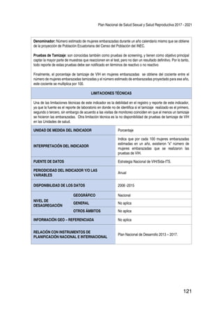 Plan Nacional de Salud Sexual y Salud Reproductiva 2017 - 2021
121
Denominador: Número estimado de mujeres embarazadas durante un año calendario mismo que se obtiene
de la proyección de Población Ecuatoriana del Censo del Población del INEC.
Pruebas de Tamizaje: son conocidas también como pruebas de screening, y tienen como objetivo principal
captar la mayor parte de muestras que reaccionen en el test, pero no dan un resultado definitivo. Por lo tanto,
todo reporte de estas pruebas debe ser notificado en términos de reactivo o no reactivo
Finalmente, el porcentaje de tamizaje de VIH en mujeres embarazadas se obtiene del cociente entre el
número de mujeres embarazadas tamizadas y el número estimado de embarazadas proyectado para ese año,
este cociente se multiplica por 100.
LIMITACIONES TÉCNICAS
Una de las limitaciones técnicas de este indicador es la debilidad en el registro y reporte de este indicador,
ya que la fuente es el reporte de laboratorio en donde no de identifica si el tamizaje realizado es el primero,
segundo o tercero, sin embargo de acuerdo a las visitas de monitoreo coinciden en que al menos un tamizaje
se hicieron las embarazadas. Otra limitación técnica es la no disponibilidad de pruebas de tamizaje de VIH
en las Unidades de salud.
UNIDAD DE MEDIDA DEL INDICADOR Porcentaje
INTERPRETACIÓN DEL INDICADOR
Indica que por cada 100 mujeres embarazadas
estimadas en un año, existieron “x” número de
mujeres embarazadas que se realizaron las
pruebas de VIH.
FUENTE DE DATOS Estrategia Nacional de VIH/Sida-ITS.
PERIODICIDAD DEL INDICADOR Y/O LAS
VARIABLES
Anual
DISPONIBILIDAD DE LOS DATOS 2006 -2015
NIVEL DE
DESAGREGACIÓN
GEOGRÁFICO Nacional
GENERAL No aplica
OTROS ÁMBITOS No aplica
INFORMACIÓN GEO – REFERENCIADA No aplica
RELACIÓN CON INSTRUMENTOS DE
PLANIFICACIÓN NACIONAL E INTERNACIONAL
Plan Nacional de Desarrollo 2013 – 2017.
 
