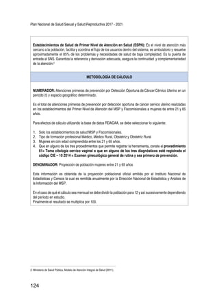 Plan Nacional de Salud Sexual y Salud Reproductiva 2017 - 2021
124
Establecimientos de Salud de Primer Nivel de Atención en Salud (ESPN): Es el nivel de atención más
cercano a la población, facilita y coordina el flujo de los usuarios dentro del sistema, es ambulatorio y resuelve
aproximadamente el 85% de los problemas y necesidades de salud de baja complejidad. Es la puerta de
entrada al SNS. Garantiza la referencia y derivación adecuada, asegura la continuidad y complementariedad
de la atención.2
METODOLOGÍA DE CÁLCULO
NUMERADOR: Atenciones primeras de prevención por Detección Oportuna de Cáncer Cérvico Uterino en un
periodo (t) y espacio geográfico determinado.
Es el total de atenciones primeras de prevención por detección oportuna de cáncer cervico uterino realizadas
en los establecimientos del Primer Nivel de Atención del MSP y Fiscomisionales a mujeres de entre 21 y 65
años.
Para efectos de cálculo utilizando la base de datos RDACAA, se debe seleccionar lo siguiente:
1.	 Solo los establecimientos de salud MSP y Fiscomisionales.
2.	 Tipo de formación profesional Médico, Médico Rural, Obstetriz y Obstetriz Rural
3.	 Mujeres en con edad comprendida entre los 21 y 65 años.
4.	 Que en alguno de los tres procedimientos que permite registrar la herramienta, conste el procedimiento
61= Toma citología cervico vaginal o que en alguno de los tres diagnósticos esté registrado el
código CIE – 10 Z014 = Examen ginecológico general de rutina y sea primero de prevención.
DENOMINADOR: Proyección de población mujeres entre 21 y 65 años
Esta información es obtenida de la proyección poblacional oficial emitida por el Instituto Nacional de
Estadísticas y Censos la cual es remitida anualmente por la Dirección Nacional de Estadística y Análisis de
la Información del MSP.
En el caso de qué el cálculo sea mensual se debe dividir la población para 12 y así sucesivamente dependiendo
del período en estudio.
Finalmente el resultado se multiplica por 100.
2. Ministerio de Salud Pública, Modelo de Atención Integral de Salud (2011).
 