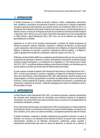 Plan Nacional de Salud Sexual y Salud Reproductiva 2017 - 2021
11
1.	 INTRODUCCIÓN
El Estado Ecuatoriano es un Estado de derecho, soberano, unitario, independiente, democrático,
laico, multiétnico y pluricultural; que garantiza el derecho a la salud como un derecho fundamental,
vinculado al ejercicio de otros derechos, que sustentan el buen vivir (Constitución 2008, Art. 32) (1). La
Constitución de la República del Ecuador evidencia que la salud sexual y la salud reproductiva es un
derecho humano, en línea con el Programa de Acción de la Conferencia Internacional sobre Población
y Desarrollo, Cairo 1994 (2), que fue el primer instrumento internacional que incluyó explícitamente
la “Salud Sexual y Salud Reproductiva (SS y SR)” como uno de los derechos que deberán ser
garantizados por los Estados.
Igualmente en el marco de los acuerdos internacionales, la decisión del Estado Ecuatoriano de
impulsar la promoción, ejercicio, realización, reparación y restitución del derecho a la salud sexual
y salud reproductiva, está enmarcada en el cumplimiento de los Objetivos de Desarrollo Sostenible:
Objetivo 3. Garantizar una vida sana y promover el bienestar en todas las edades; y, el Objetivo 5.
Lograr la igualdad entre los géneros y empoderar a todas las mujeres y las niñas. (3).
ElMinisteriodeSaludPública (MSP)ensucalidad deAutoridad Sanitaria Nacional, tiene elcompromiso
constitucional de garantizar el derecho a la salud, promoviendo la construcción de políticas públicas
mediante procesos participativos. La Constitución de la República, el Plan Nacional para el Buen
Vivir 2013 - 2017 y, las políticas públicas emitidas por esta Cartera de Estado, son directrices para los
actores públicos y privados que forman parte del Sistema Nacional de Salud.
En este contexto se expide el presente “Plan Nacional de Salud Sexual y Salud Reproductiva 2017 –
2021”, el mismo que promueve la inclusión, la igualdad y el respeto de los derechos humanos en el
marco de la Salud Sexual y Salud Reproductiva (SS y SR). Adicionalmente, este Plan se basa en los
cuerpos legales y normativos que garantizan una atención de calidad desde el marco de los derechos
humanos; y articula aspectos de la gestión, procesos sistemáticos de producción y actualización del
conocimiento, asignación de recursos, y desarrolla estrategias para mejorar los indicadores de SS y
SR priorizados en el país.
2.	 ANTECEDENTES
La Salud Sexual y Salud Reproductiva (SS y SR), y los derechos sexuales y derechos reproductivos
han superado varios obstáculos para ser reconocidos como derechos humanos en la legislación
internacional. Su reconocimiento como parte constitutiva marca un avance en la conceptualización de
los derechos individuales y sociales.
En los instrumentos internacionales, el concepto de SS y SR ha evolucionado de un enfoque tradicional
de planificación familiar a una dimensión más amplia que supera el ámbito biológico y se relaciona con
otros derechos, con la cultura, los valores universales, y la realización personal de cada ser humano.
El Estado Ecuatoriano, acogiendo el mandato constitucional que garantiza el derecho a la salud, al
bienestar, a la vivencia y a la realización de los derechos humanos, ha suscrito varios documentos
internacionales, resultado de las diferentes convenciones, conferencias, pactos, acuerdos o
declaraciones internacionales para tratar los temas del desarrollo, la situación de la pobreza, la
 