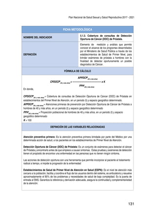 Plan Nacional de Salud Sexual y Salud Reproductiva 2017 - 2021
131
FICHA METODOLÓGICA
NOMBRE DEL INDICADOR
5.1.3. Cobertura de consultas de Detección
Oportuna de Cáncer (DOC) de Próstata.
DEFINICIÓN
Elemento de medición y análisis que permite
conocer el alcance de los programas desarrollados
por el Ministerio de Salud Pública a través de los
establecimientos de Salud de Primer Nivel, para
brindar exámenes de próstata a hombres con la
finalidad de detectar oportunamente un posible
diagnóstico de Cáncer.
FÓRMULA DE CÁLCULO
APPDCPt
(40 y más años)
CPDOCPt
(40 y más años)
= -------------------------------------- x K
PPHt
(40 y más años)
En donde,
CPDOCPt
(40 y más años)
= Cobertura de consultas de Detección Oportuna de Cáncer (DOC) de Próstata en
establecimientos del Primer Nivel de Atención, en un periodo (t) y espacio geográfico determinado.
APPDCPt
(40 y más años)
= Atenciones primeras de prevención por Detección Oportuna de Cáncer de Próstata a
hombres de 40 y más años, en un periodo (t) y espacio geográfico determinado
PPHt
(40 y más años)
= Proyección poblacional de hombres de 40 y más años, en un periodo (t) y espacio
geográfico determinado
K = 100
DEFINICIÓN DE LAS VARIABLES RELACIONADAS
Atención preventiva primera: Es la atención preventiva primera brindada por parte del Médico por una
determinada acción de salud, a los pacientes en los establecimientos de Primer Nivel de Atención.
Detección Oportuna de Cáncer (DOC) de Próstata: Es un conjunto de exámenes para detectar el cáncer
de Próstata y encontrarlo antes de que empiece a causar síntomas. Estas pruebas y exámenes de detección
tienen el propósito de encontrar una enfermedad en las personas que no tienen ningún síntoma.
Las acciones de detección oportuna son una herramienta que permite incorporar al paciente al tratamiento
radical a tiempo, e impide la progresión de la enfermedad
Establecimientos de Salud de Primer Nivel de Atención en Salud (ESPN): Es el nivel de atención más
cercano a la población, facilita y coordina el flujo de los usuarios dentro del sistema, es ambulatorio y resuelve
aproximadamente el 85% de los problemas y necesidades de salud de baja complejidad. Es la puerta de
entrada al SNS. Garantiza la referencia y derivación adecuada, asegura la continuidad y complementariedad
de la atención.
 