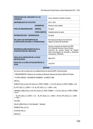 Plan Nacional de Salud Sexual y Salud Reproductiva 2017 - 2021
133
PERIODICIDAD DEL INDICADOR Y/O LAS
VARIABLES
Anual, semestral, trimestral, mensual
DISPONIBILIDAD DE LOS DATOS 2013 - 2016
NIVEL DE DESAGREGACIÓN
GEOGRÁFICO Nacional, zonal, distrital
GENERAL No aplica
OTROS ÁMBITOS Establecimientos de salud
INFORMACIÓN GEO – REFERENCIADA No aplica
RELACIÓN CON INSTRUMENTOS DE
PLANIFICACIÓN NACIONAL E INTERNACIONAL
Plan Nacional del Buen Vivir 2013-2017
Objetivo de Desarrollo Sostenible
REFERENCIAS BIBLIOGRÁFICAS DE LA
CONSTRUCCIÓN DEL INDICADOR
Normas y protocolos de atención del MSP
2015 Copyright American Cáncer Society
Instructivo del correcto llenado del Registro
Diario Automatizado de Consultas y Atenciones
Ambulatorias. (RDACAA)
FECHA DE ELABORACIÓN DE LA FICHA
METODOLÓGICA
Mayo 2016
FECHA DE LA ÚLTIMA ACTUALIZACIÓN DE LA
FICHA
Julio 2016
SINTAXIS
Una vez se cree una base solo con establecimientos de salud del MSP y fiscomisionales:
/* REQUERIMIENTO: Cobertura de consultas de Detección Oportuna de Cáncer (DOC) de Próstata
/* FILTRO: MEDICO - SOLAMENTE HOMBRES - 40 AÑOS Y MAS
USE ALL.
COMPUTE filter_$=(((N_ATC_BLQ_B_5_PROF_FORMA = 1 | N_ATC_BLQ_B_5_PROF_FORMA = 9) &
(N_ATC_BLQ_C_5_SEXO = 1) & (N_ATC_BLQ_C_6_1_ANIO >= 40)).
VARIABLE LABELS filter_$ ‘((N_ATC_BLQ_B_5_PROF_FORMA = 1 | N_ATC_BLQ_B_5_PROF_FORMA
= 9) & ‘+
‘(N_ATC_BLQ_C_5_SEXO = 1) & (N_ATC_BLQ_C_6_1_ANIO >= 40 & N_ATC_BLQ_C_6_1_ANIO
<= 120)) ‘+
‘(FILTER)’.
VALUE LABELS filter_$ 0 ‘Not Selected’ 1 ‘Selected’.
FORMATS filter_$ (f1.0).
FILTER BY filter_$.
EXECUTE.
 