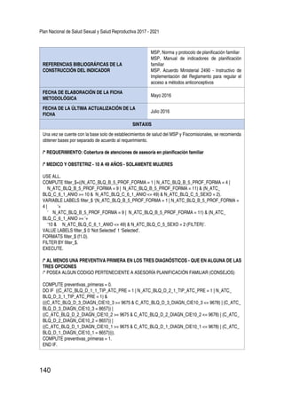 Plan Nacional de Salud Sexual y Salud Reproductiva 2017 - 2021
140
REFERENCIAS BIBLIOGRÁFICAS DE LA
CONSTRUCCIÓN DEL INDICADOR
MSP, Norma y protocolo de planificación familiar
MSP, Manual de indicadores de planificación
familiar
MSP. Acuerdo Ministerial 2490 - Instructivo de
Implementación del Reglamento para regular el
acceso a métodos anticonceptivos
FECHA DE ELABORACIÓN DE LA FICHA
METODOLÓGICA
Mayo 2016
FECHA DE LA ÚLTIMA ACTUALIZACIÓN DE LA
FICHA
Julio 2016
SINTAXIS
Una vez se cuente con la base solo de establecimientos de salud del MSP y Fiscomisionales, se recomienda
obtener bases por separado de acuerdo al requerimiento.
/* REQUERIMIENTO: Cobertura de atenciones de asesoría en planificación familiar
/* MEDICO Y OBSTETRIZ - 10 A 49 AÑOS - SOLAMENTE MUJERES
USE ALL.
COMPUTE filter_$=((N_ATC_BLQ_B_5_PROF_FORMA = 1 | N_ATC_BLQ_B_5_PROF_FORMA = 4 |
N_ATC_BLQ_B_5_PROF_FORMA = 9 | N_ATC_BLQ_B_5_PROF_FORMA = 11) & (N_ATC_
BLQ_C_6_1_ANIO >= 10 & N_ATC_BLQ_C_6_1_ANIO <= 49) & N_ATC_BLQ_C_5_SEXO = 2).
VARIABLE LABELS filter_$ ‘(N_ATC_BLQ_B_5_PROF_FORMA = 1 | N_ATC_BLQ_B_5_PROF_FORMA =
4 | ‘+
‘ N_ATC_BLQ_B_5_PROF_FORMA = 9 | N_ATC_BLQ_B_5_PROF_FORMA = 11) & (N_ATC_
BLQ_C_6_1_ANIO >= ‘+
‘10 & N_ATC_BLQ_C_6_1_ANIO <= 49) & N_ATC_BLQ_C_5_SEXO = 2 (FILTER)’.
VALUE LABELS filter_$ 0 ‘Not Selected’ 1 ‘Selected’.
FORMATS filter_$ (f1.0).
FILTER BY filter_$.
EXECUTE.
/* AL MENOS UNA PREVENTIVA PRIMERA EN LOS TRES DIAGNÓSTICOS - QUE EN ALGUNA DE LAS
TRES OPCIONES
/* POSEA ALGUN CODIGO PERTENECIENTE A ASESORÍA PLANIFICACIÓN FAMILIAR (CONSEJOS)
COMPUTE preventivas_primeras = 0.
DO IF ((C_ATC_BLQ_D_1_1_TIP_ATC_PRE = 1 | N_ATC_BLQ_D_2_1_TIP_ATC_PRE = 1 | N_ATC_
BLQ_D_3_1_TIP_ATC_PRE = 1) &
(((C_ATC_BLQ_D_3_DIAGN_CIE10_3 >= 9675 & C_ATC_BLQ_D_3_DIAGN_CIE10_3 <= 9678) | (C_ATC_
BLQ_D_3_DIAGN_CIE10_3 = 8657)) |
((C_ATC_BLQ_D_2_DIAGN_CIE10_2 >= 9675 & C_ATC_BLQ_D_2_DIAGN_CIE10_2 <= 9678) | (C_ATC_
BLQ_D_2_DIAGN_CIE10_2 = 8657)) |
((C_ATC_BLQ_D_1_DIAGN_CIE10_1 >= 9675 & C_ATC_BLQ_D_1_DIAGN_CIE10_1 <= 9678) | (C_ATC_
BLQ_D_1_DIAGN_CIE10_1 = 8657)))).
COMPUTE preventivas_primeras = 1.
END IF.
 