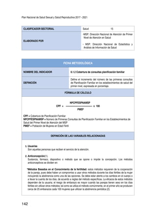 Plan Nacional de Salud Sexual y Salud Reproductiva 2017 - 2021
142
CLASIFICADOR SECTORIAL Salud 15
ELABORADO POR
-MSP. Dirección Nacional de Atención de Primer
Nivel de Atención en Salud
- MSP. Dirección Nacional de Estadística y
Análisis de Información de Salud
FICHA METODOLÓGICA
NOMBRE DEL INDICADOR 6.1.2 Cobertura de consultas planificación familiar
DEFINICIÓN
Define el incremento del número de las primeras consultas
de Planificación Familiar en los establecimientos de salud del
primer nivel, expresada en porcentaje.
FÓRMULA DE CÁLCULO
NPCPFESPNAMSP
CPF = ----------------------------------- x 100
PMEF
CPF = Cobertura de Planificación Familiar
NPCPFESPNAMSP = Número de Primeras Consultas de Planificación Familiar en los Establecimientos de
Salud del Primer Nivel de Atención del MSP
PMEF = Población de Mujeres en Edad Fértil
DEFINICIÓN DE LAS VARIABLES RELACIONADAS
1.	Usuarias
Son aquellas personas que reciben el servicio de la atención.
2.	Anticoncepción(1).
Sustancia, fármaco, dispositivo o método que se opone o impide la concepción. Los métodos
anticonceptivos se dividen en:
*Métodos Basados en el Conocimiento de la fertilidad: estos métodos requieren de la cooperación
de la pareja, pues debe haber un compromiso a usar otros métodos durante los días fértiles de la mujer
incluyendo la abstinencia como una de las opciones. Se debe estar atento a los cambios en el cuerpo o
a llevar la cuenta de los días, de acuerdo a reglas del método específicas. La eficacia de estos métodos
dependen de la usuaria; el riesgo de embarazo es mayor cuando las parejas tienen sexo en los días
fértiles sin utilizar otros métodos; tal como se utiliza el método comúnmente, en el primer año se producen
cerca de 25 embarazos cada 100 mujeres que utilizan la abstinencia periódica (2).
 