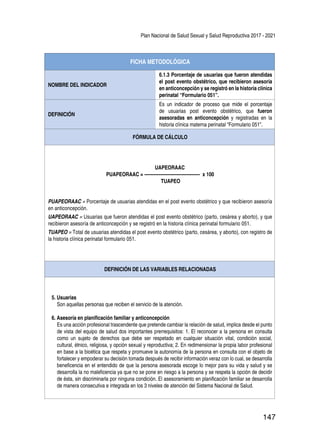 Plan Nacional de Salud Sexual y Salud Reproductiva 2017 - 2021
147
FICHA METODOLÓGICA
NOMBRE DEL INDICADOR
6.1.3 Porcentaje de usuarias que fueron atendidas
el post evento obstétrico, que recibieron asesoría
en anticoncepción y se registró en la historia clínica
perinatal “Formulario 051”.
DEFINICIÓN
Es un indicador de proceso que mide el porcentaje
de usuarias post evento obstétrico, que fueron
asesoradas en anticoncepción y registradas en la
historia clínica materna perinatal “Formulario 051”.
FÓRMULA DE CÁLCULO
UAPEORAAC
PUAPEORAAC = ------------------------------------ x 100
TUAPEO
PUAPEORAAC = Porcentaje de usuarias atendidas en el post evento obstétrico y que recibieron asesoría
en anticoncepción.
UAPEORAAC = Usuarias que fueron atendidas el post evento obstétrico (parto, cesárea y aborto), y que
recibieron asesoría de anticoncepción y se registró en la historia clínica perinatal formulario 051.
TUAPEO = Total de usuarias atendidas el post evento obstétrico (parto, cesárea, y aborto), con registro de
la historia clínica perinatal formulario 051.
DEFINICIÓN DE LAS VARIABLES RELACIONADAS
5. Usuarias
Son aquellas personas que reciben el servicio de la atención.
6. Asesoría en planificación familiar y anticoncepción
Es una acción profesional trascendente que pretende cambiar la relación de salud, implica desde el punto
de vista del equipo de salud dos importantes prerrequisitos: 1. El reconocer a la persona en consulta
como un sujeto de derechos que debe ser respetado en cualquier situación vital, condición social,
cultural, étnico, religiosa, y opción sexual y reproductiva; 2. En redimensionar la propia labor profesional
en base a la bioética que respeta y promueve la autonomía de la persona en consulta con el objeto de
fortalecer y empoderar su decisión tomada después de recibir información veraz con lo cual, se desarrolla
beneficencia en el entendido de que la persona asesorada escoge lo mejor para su vida y salud y se
desarrolla la no maleficencia ya que no se pone en riesgo a la persona y se respeta la opción de decidir
de ésta, sin discriminarla por ninguna condición. El asesoramiento en planificación familiar se desarrolla
de manera consecutiva e integrada en los 3 niveles de atención del Sistema Nacional de Salud.
 