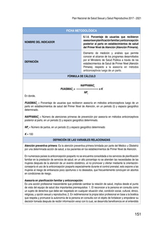 Plan Nacional de Salud Sexual y Salud Reproductiva 2017 - 2021
151
FICHA METODOLÓGICA
NOMBRE DEL INDICADOR
6.1.4. Porcentaje de usuarias que recibieron
asesoríaenplanificaciónfamiliaryanticoncepción
posterior al parto en establecimientos de salud
del Primer Nivel de Atención (Atención Primaria).
DEFINICIÓN
Elemento de medición y análisis que permite
conocer el alcance de los programas desarrollados
por el Ministerio de Salud Pública a través de los
establecimientos de Salud de Primer Nivel (Atención
Primaria), respecto a la asesoría en métodos
anticonceptivos luego de un parto.
FÓRMULA DE CÁLCULO
NAPPAMACt
PUASMACt
= ---------------------------- x K
NPt
En donde,
PUASMACt
= Porcentaje de usuarias que recibieron asesoría en métodos anticonceptivos luego de un
parto en establecimientos de salud del Primer Nivel de Atención, en un periodo (t) y espacio geográfico
determinado.
NAPPAMACt
= Número de atenciones primeras de prevención por asesoría en métodos anticonceptivos
posterior al parto, en un periodo (t) y espacio geográfico determinado.
NPt
= Número de partos, en un periodo (t) y espacio geográfico determinado
K = 100
DEFINICIÓN DE LAS VARIABLES RELACIONADAS
Atención preventiva primera: Es la atención preventiva primera brindada por parte del Médico u Obstetriz
por una determinada acción de salud, a los pacientes en los establecimientos de Primer Nivel de Atención.
En numerosos países la anticoncepción posparto no se encuentra consolidada a los servicios de planificación
familiar en la prestación de servicios de salud, en un alto porcentaje no se atienden las necesidades de las
mujeres después de la atención de un evento obstétrico, al no promover y ofertar mediante la orientación-
consejería el uso de la anticoncepción posparto especialmente durante el control prenatal; esto expone a las
mujeres al riesgo de embarazos poco oportunos o no deseados, que frecuentemente concluyen en abortos
en condiciones de riesgo.
Asesoría en planificación familiar y anticoncepción:
Es una acción profesional trascendente que pretende cambiar la relación de salud, implica desde el punto
de vista del equipo de salud dos importantes prerrequisitos: 1. El reconocer a la persona en consulta como
un sujeto de derechos que debe ser respetado en cualquier situación vital, condición social, cultural, étnico,
religiosa, y opción sexual y reproductiva; 2. En redimensionar la propia labor profesional en base a la bioética
que respeta y promueve la autonomía de la persona en consulta con el objeto de fortalecer y empoderar su
decisión tomada después de recibir información veraz con lo cual, se desarrolla beneficencia en el entendido
 
