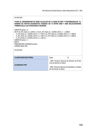 Plan Nacional de Salud Sexual y Salud Reproductiva 2017 - 2021
155
FILTER OFF.
*/PARA EL DENOMINADOR SE DEBE CALCULAR DE LA BASE DE MSP Y FISCOMISIONALES EL
NÚMERO DE PARTOS DIAGNOSTICO CÓDIGOS CIE 10 ENTRE O800 Y O809 SELECCIONANDO
TAMBIÉN SOLO LAS ATENCIONES A MUJERES
COMPUTE partos = 0.
DO IF (N_ATC_BLQ_C_5_SEXO = 2 & ((C_ATC_BLQ_D_1_DIAGN_CIE10_1 >= 5838 &
C_ATC_BLQ_D_1_DIAGN_CIE10_1 <= 5841) | (C_ATC_BLQ_D_2_DIAGN_CIE10_2 >= 5838 &
C_ATC_BLQ_D_2_DIAGN_CIE10_2 <= 5841) | (C_ATC_BLQ_D_3_DIAGN_CIE10_3 >= 5838 &
C_ATC_BLQ_D_3_DIAGN_CIE10_3 <= 5841))).
COMPUTE partos = 1.
END IF.
FREQUENCIES VARIABLES=partos
/ORDER=ANALYSIS
FILTER OFF.
CLASIFICADOR SECTORIAL Salud 15
ELABORADO POR
- MSP. Dirección Nacional de Atención de Primer
nivel de atención en Salud
- MSP. Dirección Nacional de Estadística y Análisis
de Información de Salud
 