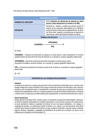 Plan Nacional de Salud Sexual y Salud Reproductiva 2017 - 2021
156
FICHA METODOLÓGICA
NOMBRE DEL INDICADOR
6.1.5. Cobertura de atenciones de asesoría en salud
sexual y salud reproductiva en hombre en el SNS.
DEFINICIÓN
Elemento de medición y análisis que permite conocer el
alcance de los programas desarrollados por el Ministerio
de Salud Pública a través de los establecimientos de Salud
de Primer Nivel, respecto a las atenciones de asesoría en
salud sexual y salud reproductiva brindada a hombres.
FÓRMULA DE CÁLCULO
APPASSSRHt
CAASSSRHt
= ------------------------------------ * K
PPHt
En donde,
CAASSSRHt
= Cobertura de atenciones de asesoría en salud sexual y salud reproductiva en hombres
establecimientos de salud del Primer Nivel de Atención en un periodo (t) y espacio geográfico determinado.
APPASSSRHt
= Atenciones primeras de prevención de asesoría en salud sexual y salud
reproductiva brindadas a usuarios hombres, en un periodo (t) y espacio geográfico determinado
PPHt
= Proyección de población de hombres (a partir de los 10 años) en un periodo (t) y espacio geográfico
determinado
K = 100
DEFINICIÓN DE LAS VARIABLES RELACIONADAS
Asesoría:
La asesoría en salud es un proceso que promueve la toma de decisiones informadas que un usuario/a hace
frenteal cuidado de su salud y bienestar. Esto se logra a través del suministro de información veraz, oportuna,
científica y libre de prejuicios sobre un procedimiento o demanda de salud que se proporcione al usuario/a,
además de la posibilidad de contar con un espacio propicio que le permita clarificar pensamientos, emociones
y valorar los pro y contras que una determinada acción puede generar en momentos particulares de su vida.(1)
Salud reproductiva:
Estado general de bienestar físico, mental y social y no solamente la ausencia de enfermedades o dolencias,
en todos los aspectos relacionados con el sistema reproductivo y sus funciones y procesos. En consecuencia,
la salud reproductiva implica la capacidad de disfrutar de una vida sexual satisfactoria y sin riesgos; la
capacidad de procrear; y la libertad para decidir si hacerlo o no, cuándo y con qué frecuencia. Esta última
condición lleva implícito el derecho del hombre y la mujer a obtener información y de tener acceso a métodos
seguros, efectivos, asequibles y aceptables de planificación de la familia de su elección, así como a otros
métodos para la regulación de la fecundidad. (2)
 