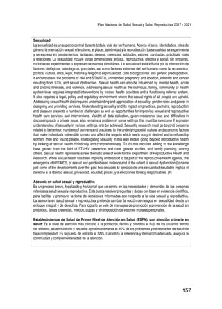 Plan Nacional de Salud Sexual y Salud Reproductiva 2017 - 2021
157
Sexualidad
La sexualidad es un aspecto central durante toda la vida del ser humano. Abarca el sexo, identidades, roles de
género,laorientaciónsexual,elerotismo,elplacer,laintimidadylareproducción.Lasexualidadseexperimenta
y se expresa en pensamientos, fantasías, deseos, creencias, actitudes, valores, conductas, prácticas, roles
y relaciones. La sexualidad incluye varias dimensiones: erótica, reproductiva, afectiva y social, sin embargo,
no todas se experimentan o expresan de manera simultánea. La sexualidad está influida por la interacción de
factores biológicos, psicológicos, y sociales, así como factores externos del ser humano como la económica,
política, cultura, ética, legal, historia y religión o espiritualidad. (3)to biological risk and genetic predisposition.
It encompasses the problems of HIV and STIs/RTIs, unintended pregnancy and abortion, infertility and cancer
resulting from STIs, and sexual dysfunction. Sexual health can also be influenced by mental health, acute
and chronic illnesses, and violence. Addressing sexual health at the individual, family, community or health
system level requires integrated interventions by trained health providers and a functioning referral system.
It also requires a legal, policy and regulatory environment where the sexual rights of all people are upheld.
Addressing sexual health also requires understanding and appreciation of sexuality, gender roles and power in
designing and providing services. Understanding sexuality and its impact on practices, partners, reproduction
and pleasure presents a number of challenges as well as opportunities for improving sexual and reproductive
health care services and interventions. Validity of data collection, given researcher bias and difficulties in
discussing such a private issue, also remains a problem in some settings that must be overcome if a greater
understanding of sexuality in various settings is to be achieved. Sexuality research must go beyond concerns
related to behaviour, numbers of partners and practices, to the underlying social, cultural and economic factors
that make individuals vulnerable to risks and affect the ways in which sex is sought, desired and/or refused by
women, men and young people. Investigating sexuality in this way entails going beyond reproductive health
by looking at sexual health holistically and comprehensively. To do this requires adding to the knowledge
base gained from the field of STI/HIV prevention and care, gender studies, and family planning, among
others. Sexual health represents a new thematic area of work for the Department of Reproductive Health and
Research. While sexual health has been implicitly understood to be part of the reproductive health agenda, the
emergence of HIV/AIDS, of sexual and gender-based violence and of the extent of sexual dysfunction (to name
just some of the developments over the past two decades El ejercicio de una sexualidad saludable implica el
derecho a la libertad sexual, privacidad, equidad, placer, y a elecciones libres y responsables. (4)
Asesoría en salud sexual y reproductiva
Es un proceso breve, focalizado y horizontal que se centra en las necesidades y demandas de las personas
referidas a salud sexual y reproductiva. Ésta busca resolver preguntas y dudas con base enevidencia científica,
para facilitar y promover la toma de decisiones informadas con respecto a la vida sexual y reproductiva.
La asesoría en salud sexual y reproductiva pretende cambiar la noción de riesgos en sexualidad desde un
enfoque integral y de derechos. Para lograrlo se vale de mensajes de promoción y prevención de la salud sin
prejuicios, falsas creencias, miedos, culpas y sin imposición de visiones morales personales.
Establecimientos de Salud de Primer Nivel de Atención en Salud (ESPN), con atención primaria en
salud: Es el nivel de atención más cercano a la población, facilita y coordina el flujo de los usuarios dentro
del sistema, es ambulatorio y resuelve aproximadamente el 85% de los problemas y necesidades de salud de
baja complejidad. Es la puerta de entrada al SNS. Garantiza la referencia y derivación adecuada, asegura la
continuidad y complementariedad de la atención.
 