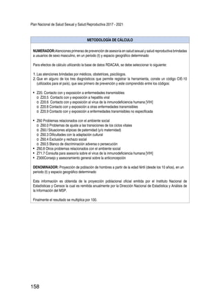 Plan Nacional de Salud Sexual y Salud Reproductiva 2017 - 2021
158
METODOLOGÍA DE CÁLCULO
NUMERADOR:Atenciones primeras de prevención de asesoría en salud sexual y salud reproductiva brindadas
a usuarios de sexo masculino, en un periodo (t) y espacio geográfico determinado
Para efectos de cálculo utilizando la base de datos RDACAA, se debe seleccionar lo siguiente:
1.	Las atenciones brindadas por médicos, obstetrices, psicólogos.
2.	Que en alguno de los tres diagnósticos que permite registrar la herramienta, conste un código CIE-10
(utilizados para el país), que sea primero de prevención y este comprendido entre los códigos:
•	 Z20. Contacto con y exposición a enfermedades transmisibles
o	 Z20.5 Contacto con y exposición a hepatitis viral
o	 Z20.6 Contacto con y exposición al virus de la inmunodeficiencia humana [VIH]
o	 Z20.8 Contacto con y exposición a otras enfermedades transmisibles
o	 Z20.9 Contacto con y exposición a enfermedades transmisibles no especificada
•	 Z60 Problemas relacionados con el ambiente social
o	 Z60.0 Problemas de ajuste a las transiciones de los ciclos vitales
o	 Z60.l Situaciones atípicas de paternidad (y/o maternidad)
o	 Z60.3 Dificultades con la adaptación cultural
o	 Z60.4 Exclusión y rechazo social
o	 Z60.5 Blanco de discriminación adversa o persecución
•	 Z60.8 Otros problemas relacionados con el ambiente social
•	 Z71.7 Consulta para asesoría sobre el virus de la inmunodeficiencia humana [VIH]
•	 Z300Consejo y asesoramiento general sobre la anticoncepción
DENOMINADOR: Proyección de población de hombres a partir de la edad fértil (desde los 10 años), en un
periodo (t) y espacio geográfico determinado
Esta información es obtenida de la proyección poblacional oficial emitida por el Instituto Nacional de
Estadísticas y Censos la cual es remitida anualmente por la Dirección Nacional de Estadística y Análisis de
la Información del MSP.
Finalmente el resultado se multiplica por 100.
 