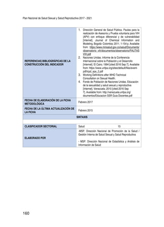 Plan Nacional de Salud Sexual y Salud Reproductiva 2017 - 2021
160
REFERENCIAS BIBLIOGRÁFICAS DE LA
CONSTRUCCIÓN DEL INDICADOR
1.	 Dirección General de Salud Pública. Pautas para la
realización de Asesoría y Prueba voluntaria para VIH
(APV) con enfoque diferencial y de vulnerabilidad
[Internet]. Journal of Chemical Information and
Modeling. Bogotá- Colombia; 2011. 1-154 p. Available
from: https://www.minsalud.gov.co/salud/Documents/
observatorio_vih/documentos/observatorio/PAUTAS
VIH.pdf
2.	 Naciones Unidas. Informe de la Conferencia
Internacional sobre la Población y el Desarrollo
[Internet]. El Cairo; 1994 [cited 2016 Sep 7]. Available
from: https://www.unfpa.org/sites/default/files/event-
pdf/icpd_spa_2.pdf
3.	 Working Definitions after WHO Technical
Consultation on Sexual Health.
4.	 Fondo de Población de Naciones Unidas. Educación
de la sexualidad y salud sexual y reproductiva
[Internet]. Venezuela; 2010 [cited 2016 Sep
7]. Available from: http://venezuela.unfpa.org/
doumentos/Educacion SSR Guia Docentes.pdf
FECHA DE ELABORACIÓN DE LA FICHA
METODOLÓGICA
Febrero 2017
FECHA DE LA ÚLTIMA ACTUALIZACIÓN DE
LA FICHA
Febrero 2015
SINTAXIS
CLASIFICADOR SECTORIAL Salud 15
ELABORADO POR
-MSP. Dirección Nacional de Promoción de la Salud /
Gestión Interna de Salud Sexual y Salud Reproductiva
- MSP. Dirección Nacional de Estadística y Análisis de
Información de Salud
 