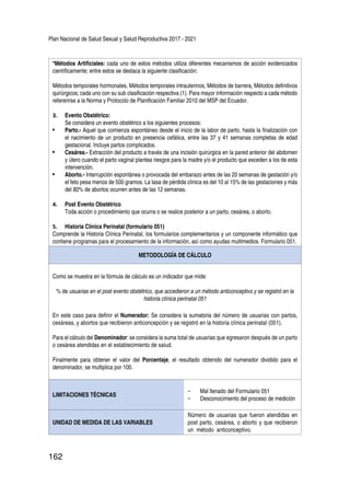 Plan Nacional de Salud Sexual y Salud Reproductiva 2017 - 2021
162
*Métodos Artificiales: cada uno de estos métodos utiliza diferentes mecanismos de acción evidenciados
científicamente; entre estos se destaca la siguiente clasificación:
Métodos temporales hormonales, Métodos temporales intrauterinos, Métodos de barrera, Métodos definitivos
quirúrgicos; cada uno con su sub clasificación respectiva (1). Para mayor información respecto a cada método
refererirse a la Norma y Protocolo de Planificación Familiar 2010 del MSP del Ecuador.
3.	 Evento Obstétrico:
Se considera un evento obstétrico a los siguientes procesos:
•	 Parto.- Aquel que comienza espontáneo desde el inicio de la labor de parto, hasta la finalización con
el nacimiento de un producto en presencia cefálica, entre las 37 y 41 semanas completas de edad
gestacional. Incluye partos complicados.
•	 Cesárea.- Extracción del producto a través de una incisión quirúrgica en la pared anterior del abdomen
y útero cuando el parto vaginal plantea riesgos para la madre y/o el producto que exceden a los de esta
intervención.
•	 Aborto.- Interrupción espontánea o provocada del embarazo antes de las 20 semanas de gestación y/o
el feto pesa menos de 500 gramos. La tasa de pérdida clínica es del 10 al 15% de las gestaciones y más
del 80% de abortos ocurren antes de las 12 semanas.
4.	 Post Evento Obstétrico
Toda acción o procedimiento que ocurra o se realice posterior a un parto, cesárea, o aborto.
5.	 Historia Clínica Perinatal (formulario 051)
Comprende la Historia Clínica Perinatal, los formularios complementarios y un componente informático que
contiene programas para el procesamiento de la información, así como ayudas multimedios. Formulario 051.
METODOLOGÍA DE CÁLCULO
Como se muestra en la fórmula de cálculo es un indicador que mide:
% de usuarias en el post evento obstétrico, que accedieron a un método anticonceptivo y se registró en la
historia clínica perinatal 051
En este caso para definir el Numerador: Se considera la sumatoria del número de usuarias con partos,
cesáreas, y abortos que recibieron anticoncepción y se registró en la historia clínica perinatal (051).
Para el cálculo del Denominador: se considera la suma total de usuarias que egresaron después de un parto
o cesárea atendidas en el establecimiento de salud.
Finalmente para obtener el valor del Porcentaje, el resultado obtenido del numerador dividido para el
denominador, se multiplica por 100.
LIMITACIONES TÉCNICAS
-	 Mal llenado del Formulario 051
-	 Desconocimiento del proceso de medición
UNIDAD DE MEDIDA DE LAS VARIABLES
Número de usuarias que fueron atendidas en
post parto, cesárea, o aborto y que recibieron
un método anticonceptivo.
 