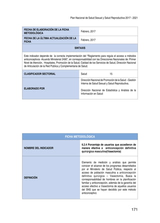 Plan Nacional de Salud Sexual y Salud Reproductiva 2017 - 2021
171
FECHA DE ELABORACIÓN DE LA FICHA
METODOLÓGICA
Febrero, 2017
FECHA DE LA ÚLTIMA ACTUALIZACIÓN DE LA
FICHA
Febrero, 2017
SINTAXIS
Este indicador depende de la correcta implementación del “Reglamento para regula el acceso a métodos
anticonceptivos -Acuerdo Ministerial 2490”, en corresponsabilidad con las Direcciones Nacionales de: Primer
Nivel de Atención, Hospitales, Promoción de la Salud, Calidad de los Servicios de Salud, Dirección Nacional
de Articulación de la Red Pública y Complementaria de Salud.
CLASIFICADOR SECTORIAL Salud 15
ELABORADO POR
DirecciónNacionaldePromocióndelaSalud -Gestión
Interna de Salud Sexual y Salud Reproductiva.
Dirección Nacional de Estadística y Análisis de la
Información en Salud
FICHA METODOLÓGICA
NOMBRE DEL INDICADOR
6.2.4 Porcentaje de usuarios que accedieron de
manera efectiva a anticoncepción definitiva
quirúrgica masculina(Vasectomía)
DEFINICIÓN
Elemento de medición y análisis que permite
conocer el alcance de los programas desarrollados
por el Ministerio de Salud Pública, respecto al
acceso de población masculina a anticoncepción
definitiva quirúrgica – Vasectomía, Busca la
corresponsabilidad de hombres en la planificación
familiar y anticoncepción, además de la garantía del
acceso efectivo a Vasectomía de aquellos usuarios
del SNS que se hayan decidido por este método
anticonceptivo
 