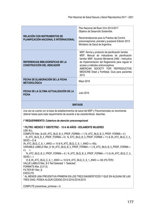 Plan Nacional de Salud Sexual y Salud Reproductiva 2017 - 2021
177
RELACIÓN CON INSTRUMENTOS DE
PLANIFICACIÓN NACIONAL E INTERNACIONAL
Plan Nacional del Buen Vivir 2013-2017
Objetivo de Desarrollo Sostenible.
Recomendaciones para la Práctica del Control
preconcepcional, prenatal y puerperal Edición 2013
Ministerio de Salud de Argentina.
REFERENCIAS BIBLIOGRÁFICAS DE LA
CONSTRUCCIÓN DEL INDICADOR
MSP, Norma y protocolo de planificación familiar
MSP, Manual de indicadores de planificación
familiar MSP, Acuerdo Ministerial 2490 - Instructivo
de Implementación del Reglamento para regular el
acceso a métodos anticonceptivos
AMERICAN SOCIETY FOR REPRODUCTIVE
MEDICINE Edad y Fertilidad, Guía para pacientes
2013
FECHA DE ELABORACIÓN DE LA FICHA
METODOLÓGICA
Mayo 2016
FECHA DE LA ÚLTIMA ACTUALIZACIÓN DE LA
FICHA
Julio 2016
SINTAXIS
Una vez se cuente con la base de establecimientos de salud del MSP y Fiscomisionales se recomienda
obtener bases para cada requerimiento de acuerdo a las características descritas.
/* REQUERIMIENTO: Cobertura de atención preconcepcional
* FILTRO: MEDICO Y OBSTETRIZ - 10 A 49 AÑOS - SOLAMENTE MUJERES
USE ALL.
COMPUTE filter_$=((N_ATC_BLQ_B_5_PROF_FORMA = 1 | N_ATC_BLQ_B_5_PROF_FORMA = 4 |
N_ATC_BLQ_B_5_PROF_FORMA = 9 | N_ATC_BLQ_B_5_PROF_FORMA = 11) & (N_ATC_BLQ_C_5_
SEXO = 2) &
(N_ATC_BLQ_C_6_1_ANIO >= 10 & N_ATC_BLQ_C_6_1_ANIO <= 49)).
VARIABLE LABELS filter_$ ‘(N_ATC_BLQ_B_5_PROF_FORMA = 1 | N_ATC_BLQ_B_5_PROF_FORMA =
4 | ‘+
‘N_ATC_BLQ_B_5_PROF_FORMA = 9 | N_ATC_BLQ_B_5_PROF_FORMA = 11) & (N_ATC_BLQ_C_5_
SEXO = ‘+
‘2) & (N_ATC_BLQ_C_6_1_ANIO >= 10 & N_ATC_BLQ_C_6_1_ANIO <= 49) (FILTER)’.
VALUE LABELS filter_$ 0 ‘Not Selected’ 1 ‘Selected’.
FORMATS filter_$ (f1.0).
FILTER BY filter_$.
EXECUTE.
* AL MENOS UNA PREVENTIVA PRIMERA EN LOS TRES DIAGNÓSTICOS Y QUE EN ALGUNA DE LAS
TRES DIAG. POSEA ALGÚN CODIGO Z315-Z316-Z318-Z319
COMPUTE preventivas_primeras = 0.
 